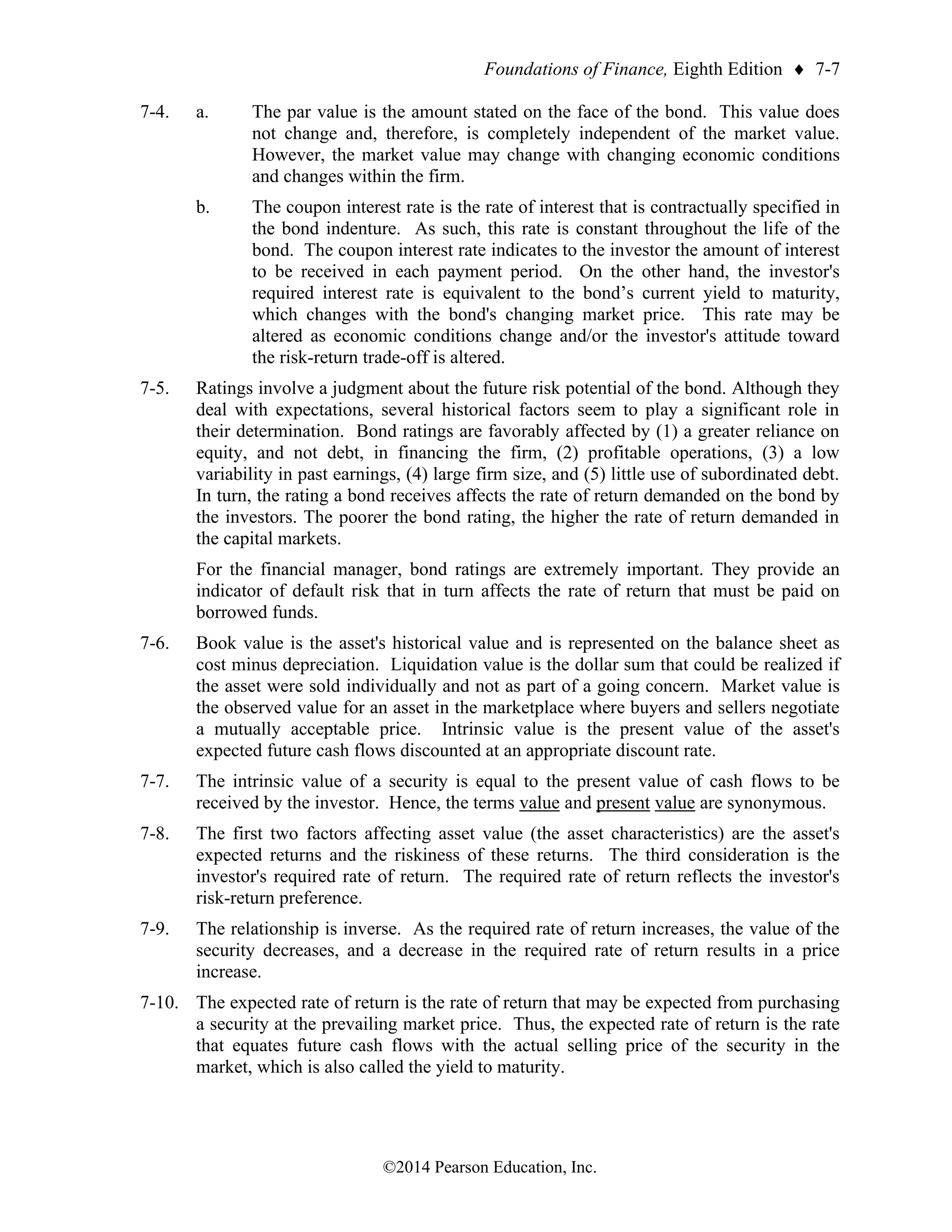 Foundations of Finance, Eighth Edition  7-7
©2014 Pearson Education, Inc.
7-4. a. The par value is the amount stated on the face of the bond. This value does
not change and, therefore, is completely independent of the market value.
However, the market value may change with changing economic conditions
and changes within the firm.
b. The coupon interest rate is the rate of interest that is contractually specified in
the bond indenture. As such, this rate is constant throughout the life of the
bond. The coupon interest rate indicates to the investor the amount of interest
to be received in each payment period. On the other hand, the investor's
required interest rate is equivalent to the bond’s current yield to maturity,
which changes with the bond's changing market price. This rate may be
altered as economic conditions change and/or the investor's attitude toward
the risk-return trade-off is altered.
7-5. Ratings involve a judgment about the future risk potential of the bond. Although they
deal with expectations, several historical factors seem to play a significant role in
their determination. Bond ratings are favorably affected by (1) a greater reliance on
equity, and not debt, in financing the firm, (2) profitable operations, (3) a low
variability in past earnings, (4) large firm size, and (5) little use of subordinated debt.
In turn, the rating a bond receives affects the rate of return demanded on the bond by
the investors. The poorer the bond rating, the higher the rate of return demanded in
the capital markets.
For the financial manager, bond ratings are extremely important. They provide an
indicator of default risk that in turn affects the rate of return that must be paid on
borrowed funds.
7-6. Book value is the asset's historical value and is represented on the balance sheet as
cost minus depreciation. Liquidation value is the dollar sum that could be realized if
the asset were sold individually and not as part of a going concern. Market value is
the observed value for an asset in the marketplace where buyers and sellers negotiate
a mutually acceptable price. Intrinsic value is the present value of the asset's
expected future cash flows discounted at an appropriate discount rate.
7-7. The intrinsic value of a security is equal to the present value of cash flows to be
received by the investor. Hence, the terms value and present value are synonymous.
7-8. The first two factors affecting asset value (the asset characteristics) are the asset's
expected returns and the riskiness of these returns. The third consideration is the
investor's required rate of return. The required rate of return reflects the investor's
risk-return preference.
7-9. The relationship is inverse. As the required rate of return increases, the value of the
security decreases, and a decrease in the required rate of return results in a price
increase.
7-10. The expected rate of return is the rate of return that may be expected from purchasing
a security at the prevailing market price. Thus, the expected rate of return is the rate
that equates future cash flows with the actual selling price of the security in the
market, which is also called the yield to maturity.
 