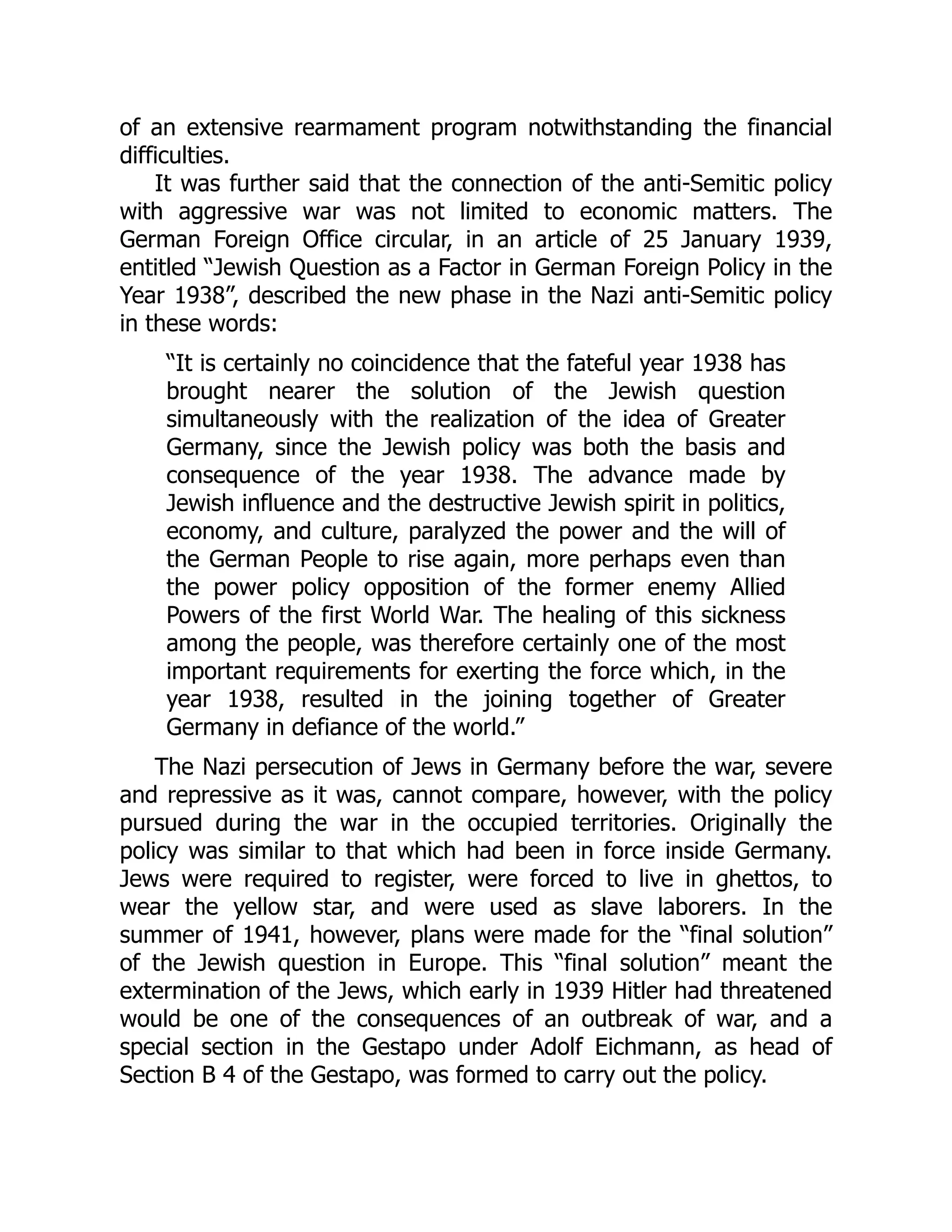 of an extensive rearmament program notwithstanding the financial
difficulties.
It was further said that the connection of the anti-Semitic policy
with aggressive war was not limited to economic matters. The
German Foreign Office circular, in an article of 25 January 1939,
entitled “Jewish Question as a Factor in German Foreign Policy in the
Year 1938”, described the new phase in the Nazi anti-Semitic policy
in these words:
“It is certainly no coincidence that the fateful year 1938 has
brought nearer the solution of the Jewish question
simultaneously with the realization of the idea of Greater
Germany, since the Jewish policy was both the basis and
consequence of the year 1938. The advance made by
Jewish influence and the destructive Jewish spirit in politics,
economy, and culture, paralyzed the power and the will of
the German People to rise again, more perhaps even than
the power policy opposition of the former enemy Allied
Powers of the first World War. The healing of this sickness
among the people, was therefore certainly one of the most
important requirements for exerting the force which, in the
year 1938, resulted in the joining together of Greater
Germany in defiance of the world.”
The Nazi persecution of Jews in Germany before the war, severe
and repressive as it was, cannot compare, however, with the policy
pursued during the war in the occupied territories. Originally the
policy was similar to that which had been in force inside Germany.
Jews were required to register, were forced to live in ghettos, to
wear the yellow star, and were used as slave laborers. In the
summer of 1941, however, plans were made for the “final solution”
of the Jewish question in Europe. This “final solution” meant the
extermination of the Jews, which early in 1939 Hitler had threatened
would be one of the consequences of an outbreak of war, and a
special section in the Gestapo under Adolf Eichmann, as head of
Section B 4 of the Gestapo, was formed to carry out the policy.
 