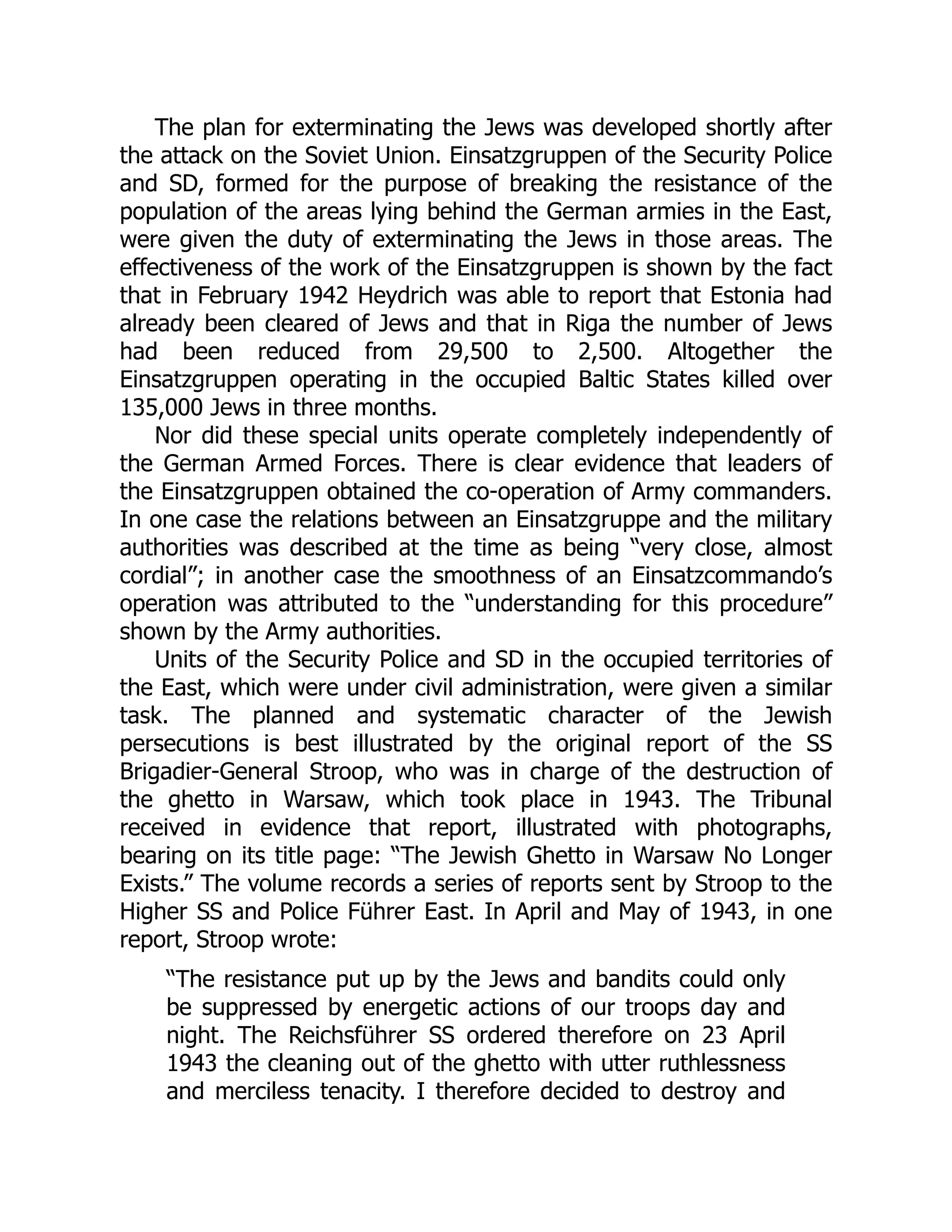 The plan for exterminating the Jews was developed shortly after
the attack on the Soviet Union. Einsatzgruppen of the Security Police
and SD, formed for the purpose of breaking the resistance of the
population of the areas lying behind the German armies in the East,
were given the duty of exterminating the Jews in those areas. The
effectiveness of the work of the Einsatzgruppen is shown by the fact
that in February 1942 Heydrich was able to report that Estonia had
already been cleared of Jews and that in Riga the number of Jews
had been reduced from 29,500 to 2,500. Altogether the
Einsatzgruppen operating in the occupied Baltic States killed over
135,000 Jews in three months.
Nor did these special units operate completely independently of
the German Armed Forces. There is clear evidence that leaders of
the Einsatzgruppen obtained the co-operation of Army commanders.
In one case the relations between an Einsatzgruppe and the military
authorities was described at the time as being “very close, almost
cordial”; in another case the smoothness of an Einsatzcommando’s
operation was attributed to the “understanding for this procedure”
shown by the Army authorities.
Units of the Security Police and SD in the occupied territories of
the East, which were under civil administration, were given a similar
task. The planned and systematic character of the Jewish
persecutions is best illustrated by the original report of the SS
Brigadier-General Stroop, who was in charge of the destruction of
the ghetto in Warsaw, which took place in 1943. The Tribunal
received in evidence that report, illustrated with photographs,
bearing on its title page: “The Jewish Ghetto in Warsaw No Longer
Exists.” The volume records a series of reports sent by Stroop to the
Higher SS and Police Führer East. In April and May of 1943, in one
report, Stroop wrote:
“The resistance put up by the Jews and bandits could only
be suppressed by energetic actions of our troops day and
night. The Reichsführer SS ordered therefore on 23 April
1943 the cleaning out of the ghetto with utter ruthlessness
and merciless tenacity. I therefore decided to destroy and
 