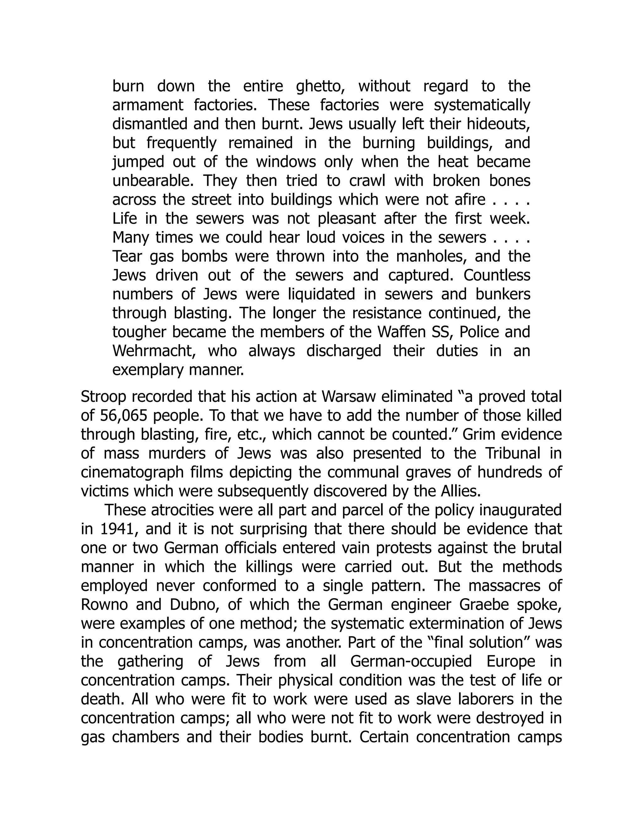 burn down the entire ghetto, without regard to the
armament factories. These factories were systematically
dismantled and then burnt. Jews usually left their hideouts,
but frequently remained in the burning buildings, and
jumped out of the windows only when the heat became
unbearable. They then tried to crawl with broken bones
across the street into buildings which were not afire . . . .
Life in the sewers was not pleasant after the first week.
Many times we could hear loud voices in the sewers . . . .
Tear gas bombs were thrown into the manholes, and the
Jews driven out of the sewers and captured. Countless
numbers of Jews were liquidated in sewers and bunkers
through blasting. The longer the resistance continued, the
tougher became the members of the Waffen SS, Police and
Wehrmacht, who always discharged their duties in an
exemplary manner.
Stroop recorded that his action at Warsaw eliminated “a proved total
of 56,065 people. To that we have to add the number of those killed
through blasting, fire, etc., which cannot be counted.” Grim evidence
of mass murders of Jews was also presented to the Tribunal in
cinematograph films depicting the communal graves of hundreds of
victims which were subsequently discovered by the Allies.
These atrocities were all part and parcel of the policy inaugurated
in 1941, and it is not surprising that there should be evidence that
one or two German officials entered vain protests against the brutal
manner in which the killings were carried out. But the methods
employed never conformed to a single pattern. The massacres of
Rowno and Dubno, of which the German engineer Graebe spoke,
were examples of one method; the systematic extermination of Jews
in concentration camps, was another. Part of the “final solution” was
the gathering of Jews from all German-occupied Europe in
concentration camps. Their physical condition was the test of life or
death. All who were fit to work were used as slave laborers in the
concentration camps; all who were not fit to work were destroyed in
gas chambers and their bodies burnt. Certain concentration camps
 