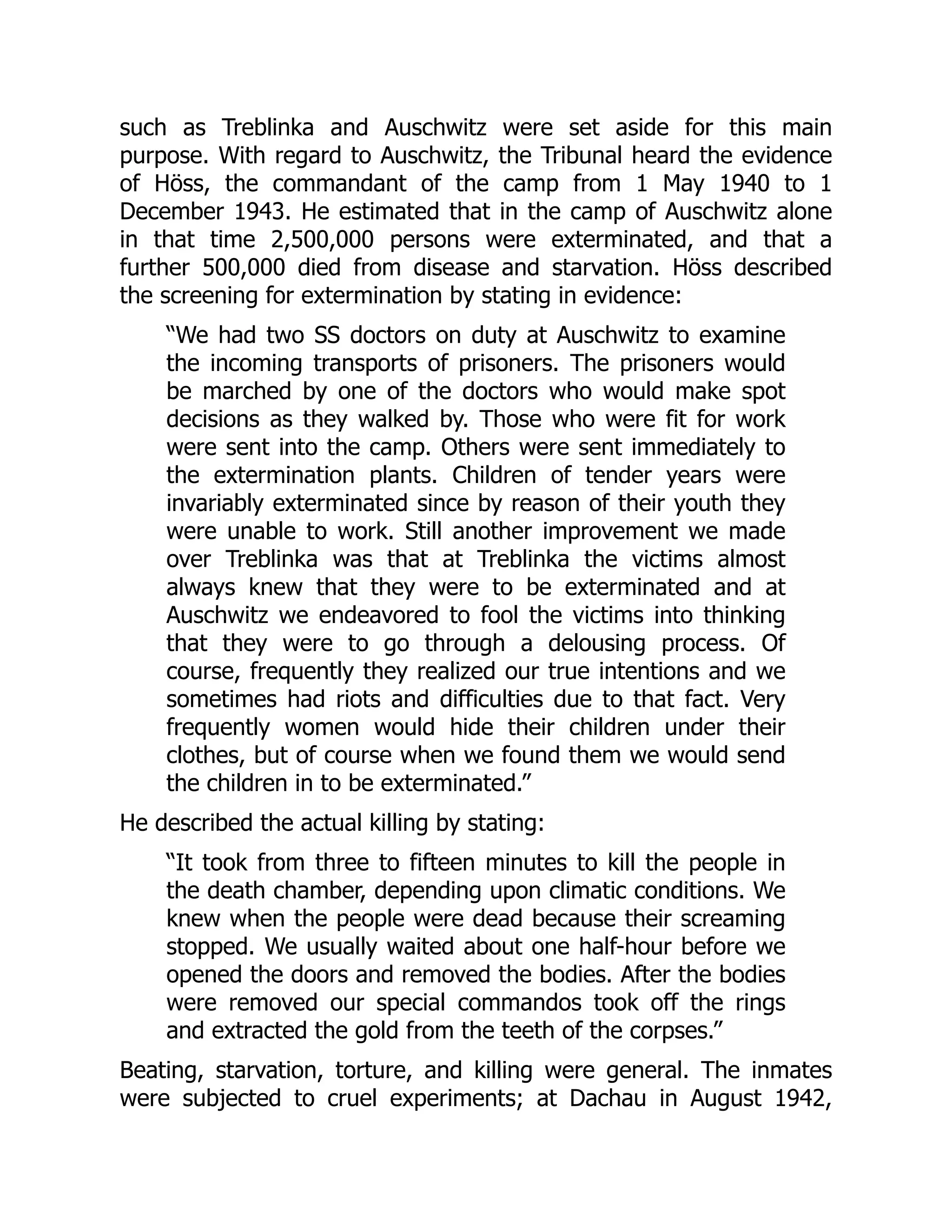 such as Treblinka and Auschwitz were set aside for this main
purpose. With regard to Auschwitz, the Tribunal heard the evidence
of Höss, the commandant of the camp from 1 May 1940 to 1
December 1943. He estimated that in the camp of Auschwitz alone
in that time 2,500,000 persons were exterminated, and that a
further 500,000 died from disease and starvation. Höss described
the screening for extermination by stating in evidence:
“We had two SS doctors on duty at Auschwitz to examine
the incoming transports of prisoners. The prisoners would
be marched by one of the doctors who would make spot
decisions as they walked by. Those who were fit for work
were sent into the camp. Others were sent immediately to
the extermination plants. Children of tender years were
invariably exterminated since by reason of their youth they
were unable to work. Still another improvement we made
over Treblinka was that at Treblinka the victims almost
always knew that they were to be exterminated and at
Auschwitz we endeavored to fool the victims into thinking
that they were to go through a delousing process. Of
course, frequently they realized our true intentions and we
sometimes had riots and difficulties due to that fact. Very
frequently women would hide their children under their
clothes, but of course when we found them we would send
the children in to be exterminated.”
He described the actual killing by stating:
“It took from three to fifteen minutes to kill the people in
the death chamber, depending upon climatic conditions. We
knew when the people were dead because their screaming
stopped. We usually waited about one half-hour before we
opened the doors and removed the bodies. After the bodies
were removed our special commandos took off the rings
and extracted the gold from the teeth of the corpses.”
Beating, starvation, torture, and killing were general. The inmates
were subjected to cruel experiments; at Dachau in August 1942,
 