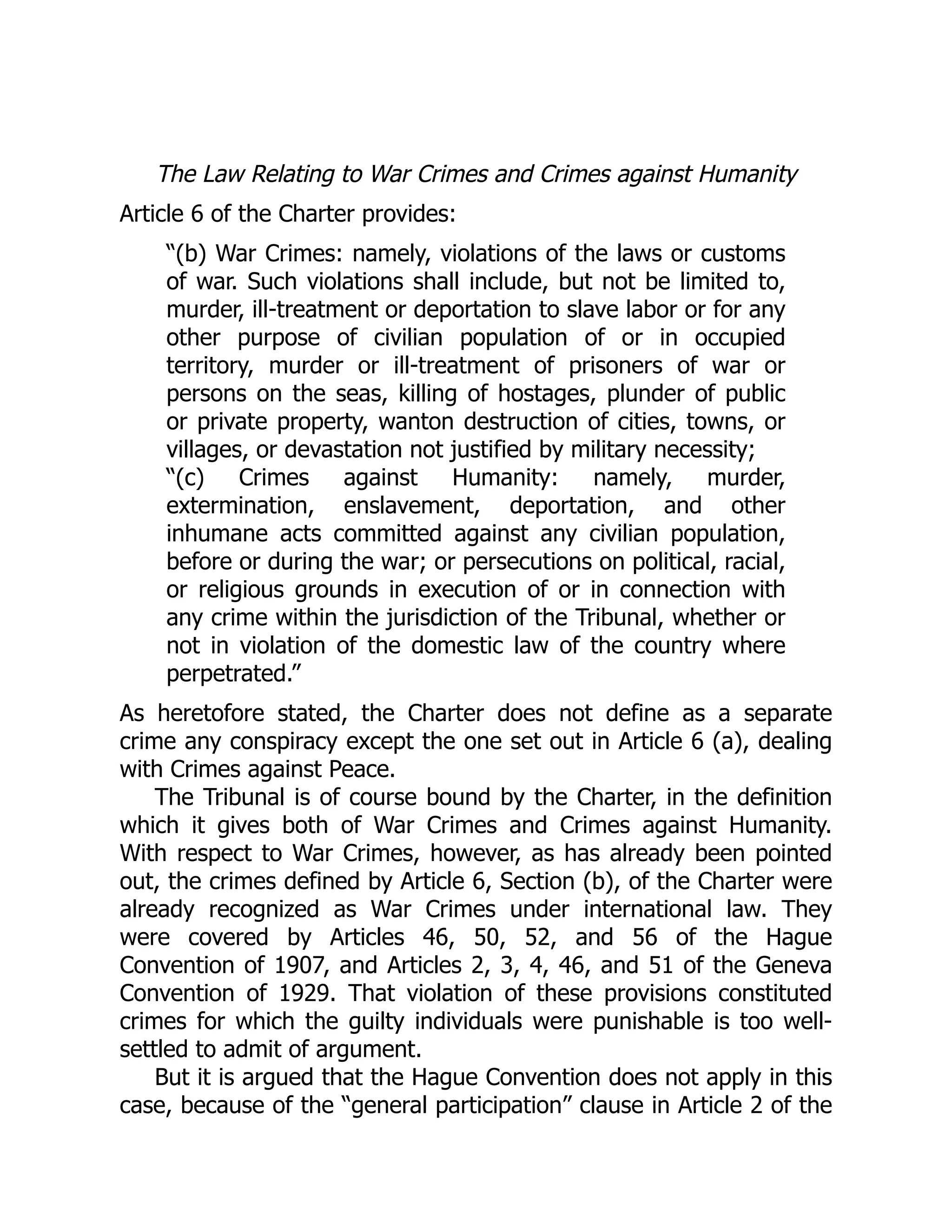 The Law Relating to War Crimes and Crimes against Humanity
Article 6 of the Charter provides:
“(b) War Crimes: namely, violations of the laws or customs
of war. Such violations shall include, but not be limited to,
murder, ill-treatment or deportation to slave labor or for any
other purpose of civilian population of or in occupied
territory, murder or ill-treatment of prisoners of war or
persons on the seas, killing of hostages, plunder of public
or private property, wanton destruction of cities, towns, or
villages, or devastation not justified by military necessity;
“(c) Crimes against Humanity: namely, murder,
extermination, enslavement, deportation, and other
inhumane acts committed against any civilian population,
before or during the war; or persecutions on political, racial,
or religious grounds in execution of or in connection with
any crime within the jurisdiction of the Tribunal, whether or
not in violation of the domestic law of the country where
perpetrated.”
As heretofore stated, the Charter does not define as a separate
crime any conspiracy except the one set out in Article 6 (a), dealing
with Crimes against Peace.
The Tribunal is of course bound by the Charter, in the definition
which it gives both of War Crimes and Crimes against Humanity.
With respect to War Crimes, however, as has already been pointed
out, the crimes defined by Article 6, Section (b), of the Charter were
already recognized as War Crimes under international law. They
were covered by Articles 46, 50, 52, and 56 of the Hague
Convention of 1907, and Articles 2, 3, 4, 46, and 51 of the Geneva
Convention of 1929. That violation of these provisions constituted
crimes for which the guilty individuals were punishable is too well-
settled to admit of argument.
But it is argued that the Hague Convention does not apply in this
case, because of the “general participation” clause in Article 2 of the
 