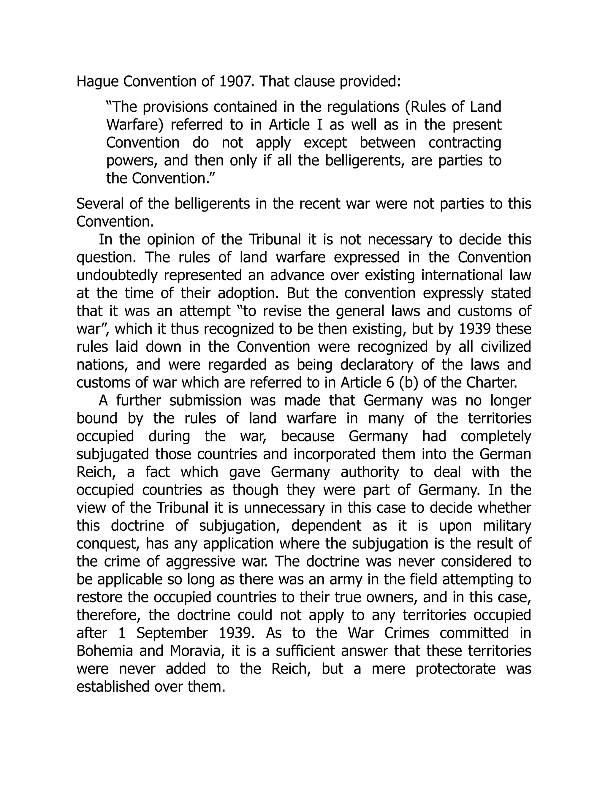 Hague Convention of 1907. That clause provided:
“The provisions contained in the regulations (Rules of Land
Warfare) referred to in Article I as well as in the present
Convention do not apply except between contracting
powers, and then only if all the belligerents, are parties to
the Convention.”
Several of the belligerents in the recent war were not parties to this
Convention.
In the opinion of the Tribunal it is not necessary to decide this
question. The rules of land warfare expressed in the Convention
undoubtedly represented an advance over existing international law
at the time of their adoption. But the convention expressly stated
that it was an attempt “to revise the general laws and customs of
war”, which it thus recognized to be then existing, but by 1939 these
rules laid down in the Convention were recognized by all civilized
nations, and were regarded as being declaratory of the laws and
customs of war which are referred to in Article 6 (b) of the Charter.
A further submission was made that Germany was no longer
bound by the rules of land warfare in many of the territories
occupied during the war, because Germany had completely
subjugated those countries and incorporated them into the German
Reich, a fact which gave Germany authority to deal with the
occupied countries as though they were part of Germany. In the
view of the Tribunal it is unnecessary in this case to decide whether
this doctrine of subjugation, dependent as it is upon military
conquest, has any application where the subjugation is the result of
the crime of aggressive war. The doctrine was never considered to
be applicable so long as there was an army in the field attempting to
restore the occupied countries to their true owners, and in this case,
therefore, the doctrine could not apply to any territories occupied
after 1 September 1939. As to the War Crimes committed in
Bohemia and Moravia, it is a sufficient answer that these territories
were never added to the Reich, but a mere protectorate was
established over them.
 