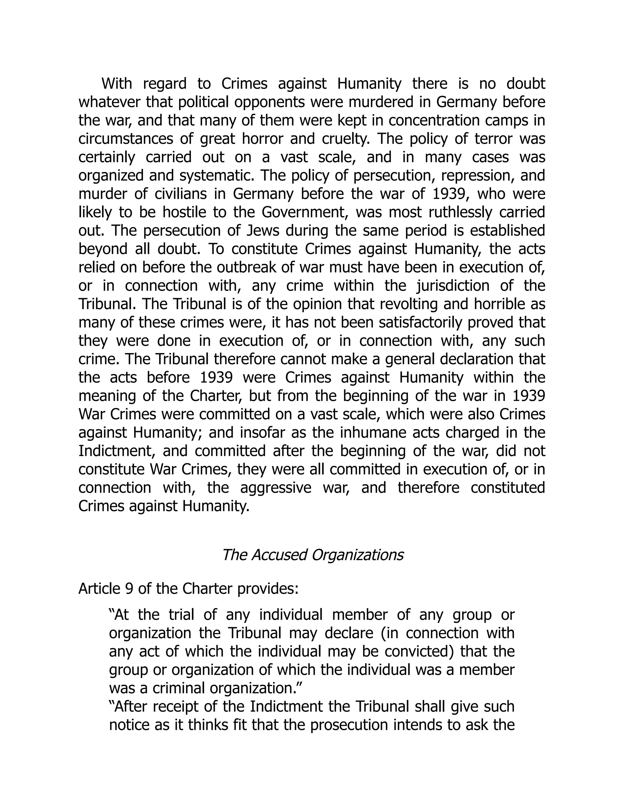 With regard to Crimes against Humanity there is no doubt
whatever that political opponents were murdered in Germany before
the war, and that many of them were kept in concentration camps in
circumstances of great horror and cruelty. The policy of terror was
certainly carried out on a vast scale, and in many cases was
organized and systematic. The policy of persecution, repression, and
murder of civilians in Germany before the war of 1939, who were
likely to be hostile to the Government, was most ruthlessly carried
out. The persecution of Jews during the same period is established
beyond all doubt. To constitute Crimes against Humanity, the acts
relied on before the outbreak of war must have been in execution of,
or in connection with, any crime within the jurisdiction of the
Tribunal. The Tribunal is of the opinion that revolting and horrible as
many of these crimes were, it has not been satisfactorily proved that
they were done in execution of, or in connection with, any such
crime. The Tribunal therefore cannot make a general declaration that
the acts before 1939 were Crimes against Humanity within the
meaning of the Charter, but from the beginning of the war in 1939
War Crimes were committed on a vast scale, which were also Crimes
against Humanity; and insofar as the inhumane acts charged in the
Indictment, and committed after the beginning of the war, did not
constitute War Crimes, they were all committed in execution of, or in
connection with, the aggressive war, and therefore constituted
Crimes against Humanity.
The Accused Organizations
Article 9 of the Charter provides:
“At the trial of any individual member of any group or
organization the Tribunal may declare (in connection with
any act of which the individual may be convicted) that the
group or organization of which the individual was a member
was a criminal organization.”
“After receipt of the Indictment the Tribunal shall give such
notice as it thinks fit that the prosecution intends to ask the
 