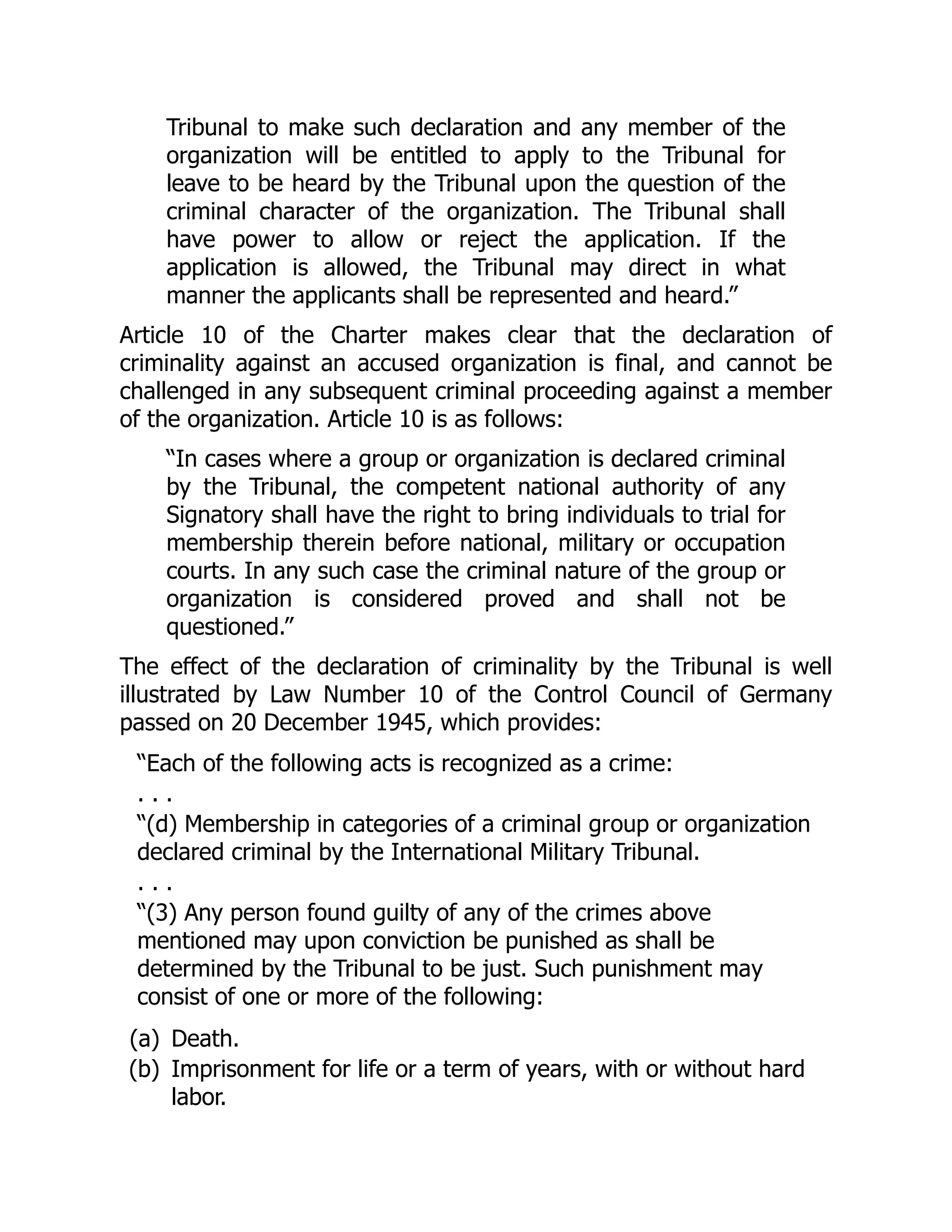Tribunal to make such declaration and any member of the
organization will be entitled to apply to the Tribunal for
leave to be heard by the Tribunal upon the question of the
criminal character of the organization. The Tribunal shall
have power to allow or reject the application. If the
application is allowed, the Tribunal may direct in what
manner the applicants shall be represented and heard.”
Article 10 of the Charter makes clear that the declaration of
criminality against an accused organization is final, and cannot be
challenged in any subsequent criminal proceeding against a member
of the organization. Article 10 is as follows:
“In cases where a group or organization is declared criminal
by the Tribunal, the competent national authority of any
Signatory shall have the right to bring individuals to trial for
membership therein before national, military or occupation
courts. In any such case the criminal nature of the group or
organization is considered proved and shall not be
questioned.”
The effect of the declaration of criminality by the Tribunal is well
illustrated by Law Number 10 of the Control Council of Germany
passed on 20 December 1945, which provides:
“Each of the following acts is recognized as a crime:
. . .
“(d) Membership in categories of a criminal group or organization
declared criminal by the International Military Tribunal.
. . .
“(3) Any person found guilty of any of the crimes above
mentioned may upon conviction be punished as shall be
determined by the Tribunal to be just. Such punishment may
consist of one or more of the following:
(a) Death.
(b) Imprisonment for life or a term of years, with or without hard
labor.
 