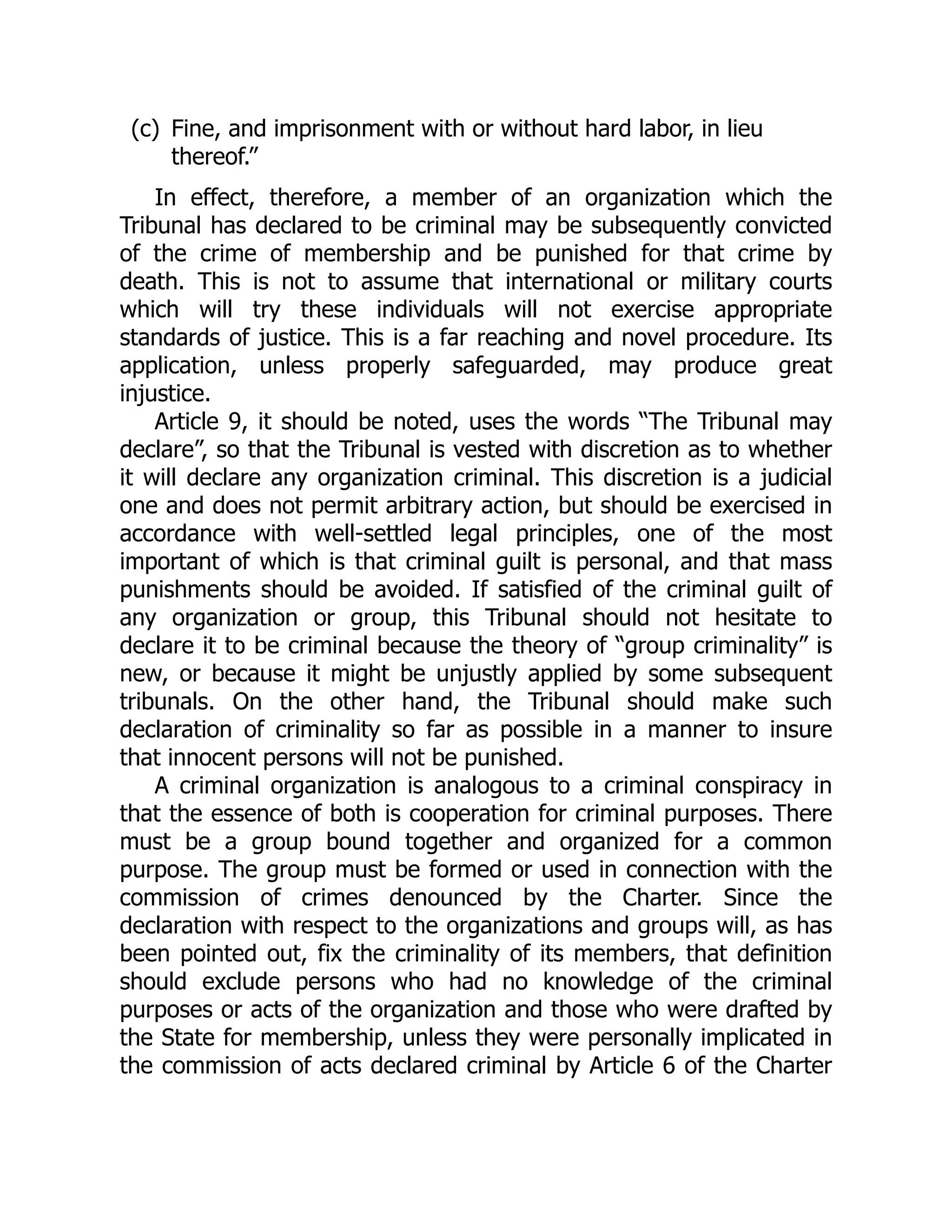 (c) Fine, and imprisonment with or without hard labor, in lieu
thereof.”
In effect, therefore, a member of an organization which the
Tribunal has declared to be criminal may be subsequently convicted
of the crime of membership and be punished for that crime by
death. This is not to assume that international or military courts
which will try these individuals will not exercise appropriate
standards of justice. This is a far reaching and novel procedure. Its
application, unless properly safeguarded, may produce great
injustice.
Article 9, it should be noted, uses the words “The Tribunal may
declare”, so that the Tribunal is vested with discretion as to whether
it will declare any organization criminal. This discretion is a judicial
one and does not permit arbitrary action, but should be exercised in
accordance with well-settled legal principles, one of the most
important of which is that criminal guilt is personal, and that mass
punishments should be avoided. If satisfied of the criminal guilt of
any organization or group, this Tribunal should not hesitate to
declare it to be criminal because the theory of “group criminality” is
new, or because it might be unjustly applied by some subsequent
tribunals. On the other hand, the Tribunal should make such
declaration of criminality so far as possible in a manner to insure
that innocent persons will not be punished.
A criminal organization is analogous to a criminal conspiracy in
that the essence of both is cooperation for criminal purposes. There
must be a group bound together and organized for a common
purpose. The group must be formed or used in connection with the
commission of crimes denounced by the Charter. Since the
declaration with respect to the organizations and groups will, as has
been pointed out, fix the criminality of its members, that definition
should exclude persons who had no knowledge of the criminal
purposes or acts of the organization and those who were drafted by
the State for membership, unless they were personally implicated in
the commission of acts declared criminal by Article 6 of the Charter
 