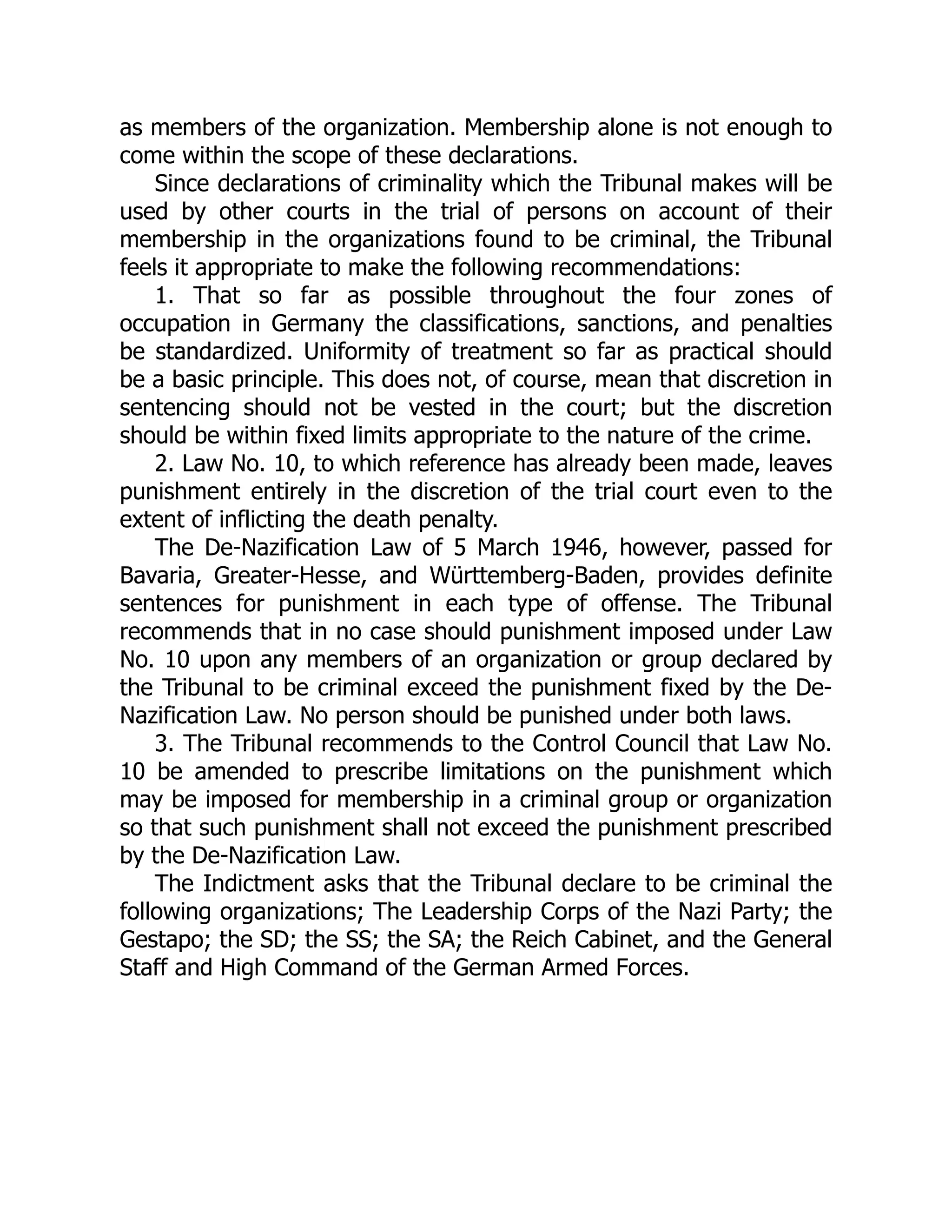 as members of the organization. Membership alone is not enough to
come within the scope of these declarations.
Since declarations of criminality which the Tribunal makes will be
used by other courts in the trial of persons on account of their
membership in the organizations found to be criminal, the Tribunal
feels it appropriate to make the following recommendations:
1. That so far as possible throughout the four zones of
occupation in Germany the classifications, sanctions, and penalties
be standardized. Uniformity of treatment so far as practical should
be a basic principle. This does not, of course, mean that discretion in
sentencing should not be vested in the court; but the discretion
should be within fixed limits appropriate to the nature of the crime.
2. Law No. 10, to which reference has already been made, leaves
punishment entirely in the discretion of the trial court even to the
extent of inflicting the death penalty.
The De-Nazification Law of 5 March 1946, however, passed for
Bavaria, Greater-Hesse, and Württemberg-Baden, provides definite
sentences for punishment in each type of offense. The Tribunal
recommends that in no case should punishment imposed under Law
No. 10 upon any members of an organization or group declared by
the Tribunal to be criminal exceed the punishment fixed by the De-
Nazification Law. No person should be punished under both laws.
3. The Tribunal recommends to the Control Council that Law No.
10 be amended to prescribe limitations on the punishment which
may be imposed for membership in a criminal group or organization
so that such punishment shall not exceed the punishment prescribed
by the De-Nazification Law.
The Indictment asks that the Tribunal declare to be criminal the
following organizations; The Leadership Corps of the Nazi Party; the
Gestapo; the SD; the SS; the SA; the Reich Cabinet, and the General
Staff and High Command of the German Armed Forces.
 