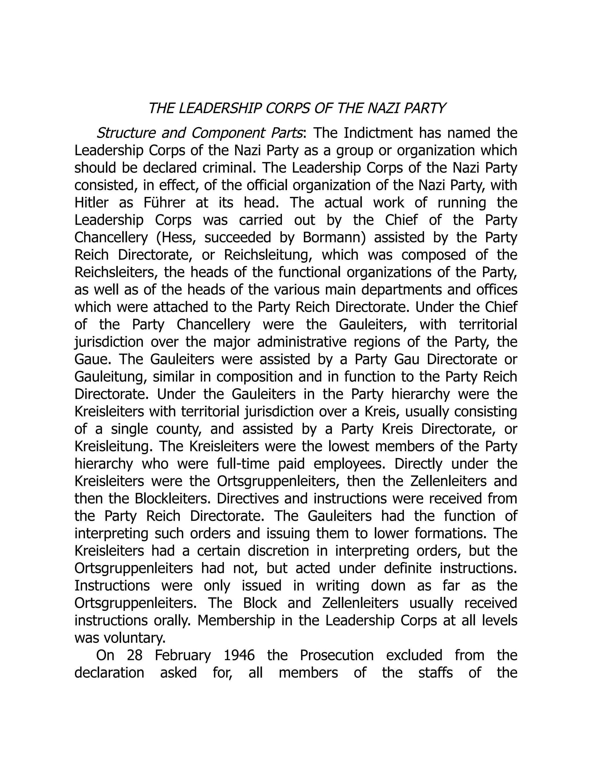 THE LEADERSHIP CORPS OF THE NAZI PARTY
Structure and Component Parts: The Indictment has named the
Leadership Corps of the Nazi Party as a group or organization which
should be declared criminal. The Leadership Corps of the Nazi Party
consisted, in effect, of the official organization of the Nazi Party, with
Hitler as Führer at its head. The actual work of running the
Leadership Corps was carried out by the Chief of the Party
Chancellery (Hess, succeeded by Bormann) assisted by the Party
Reich Directorate, or Reichsleitung, which was composed of the
Reichsleiters, the heads of the functional organizations of the Party,
as well as of the heads of the various main departments and offices
which were attached to the Party Reich Directorate. Under the Chief
of the Party Chancellery were the Gauleiters, with territorial
jurisdiction over the major administrative regions of the Party, the
Gaue. The Gauleiters were assisted by a Party Gau Directorate or
Gauleitung, similar in composition and in function to the Party Reich
Directorate. Under the Gauleiters in the Party hierarchy were the
Kreisleiters with territorial jurisdiction over a Kreis, usually consisting
of a single county, and assisted by a Party Kreis Directorate, or
Kreisleitung. The Kreisleiters were the lowest members of the Party
hierarchy who were full-time paid employees. Directly under the
Kreisleiters were the Ortsgruppenleiters, then the Zellenleiters and
then the Blockleiters. Directives and instructions were received from
the Party Reich Directorate. The Gauleiters had the function of
interpreting such orders and issuing them to lower formations. The
Kreisleiters had a certain discretion in interpreting orders, but the
Ortsgruppenleiters had not, but acted under definite instructions.
Instructions were only issued in writing down as far as the
Ortsgruppenleiters. The Block and Zellenleiters usually received
instructions orally. Membership in the Leadership Corps at all levels
was voluntary.
On 28 February 1946 the Prosecution excluded from the
declaration asked for, all members of the staffs of the
 