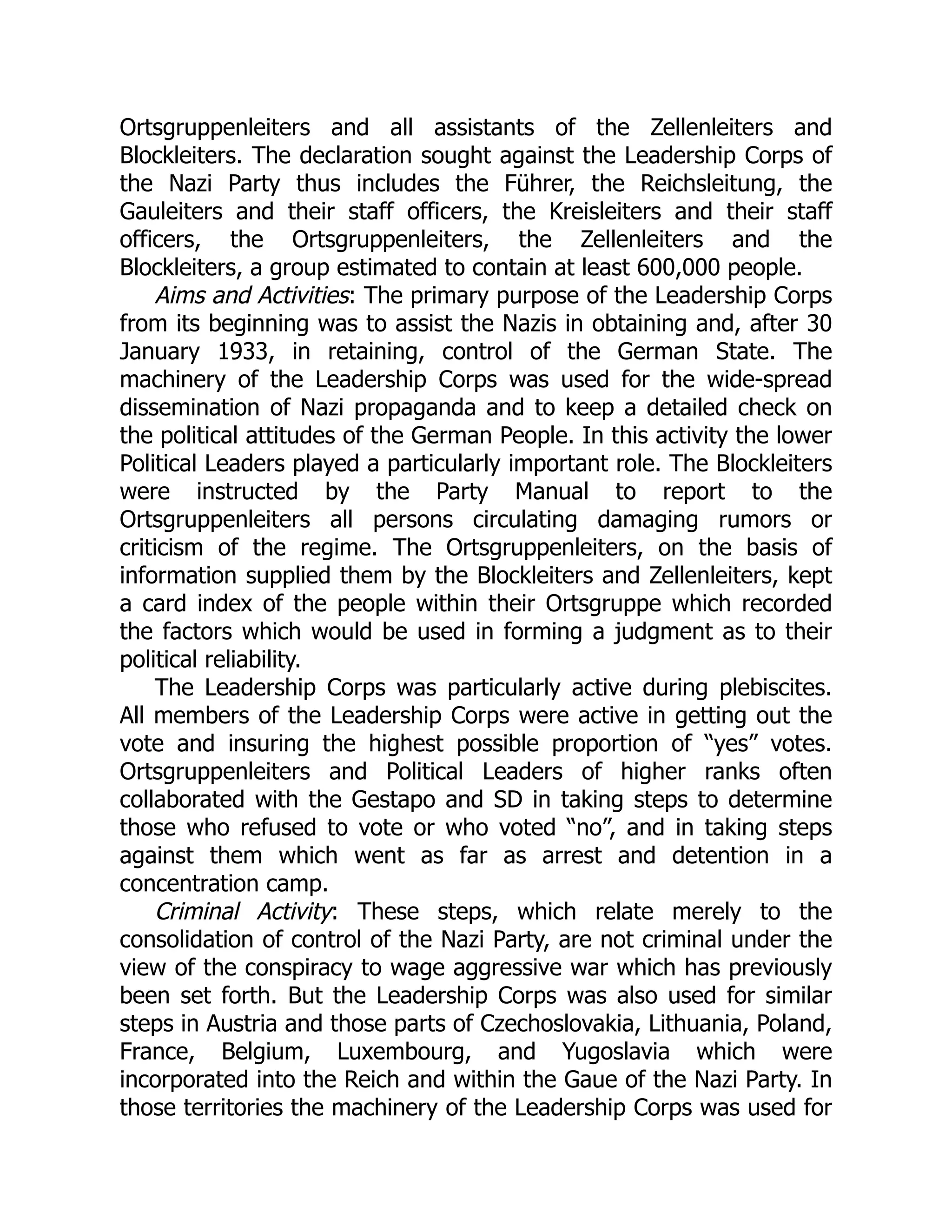 Ortsgruppenleiters and all assistants of the Zellenleiters and
Blockleiters. The declaration sought against the Leadership Corps of
the Nazi Party thus includes the Führer, the Reichsleitung, the
Gauleiters and their staff officers, the Kreisleiters and their staff
officers, the Ortsgruppenleiters, the Zellenleiters and the
Blockleiters, a group estimated to contain at least 600,000 people.
Aims and Activities: The primary purpose of the Leadership Corps
from its beginning was to assist the Nazis in obtaining and, after 30
January 1933, in retaining, control of the German State. The
machinery of the Leadership Corps was used for the wide-spread
dissemination of Nazi propaganda and to keep a detailed check on
the political attitudes of the German People. In this activity the lower
Political Leaders played a particularly important role. The Blockleiters
were instructed by the Party Manual to report to the
Ortsgruppenleiters all persons circulating damaging rumors or
criticism of the regime. The Ortsgruppenleiters, on the basis of
information supplied them by the Blockleiters and Zellenleiters, kept
a card index of the people within their Ortsgruppe which recorded
the factors which would be used in forming a judgment as to their
political reliability.
The Leadership Corps was particularly active during plebiscites.
All members of the Leadership Corps were active in getting out the
vote and insuring the highest possible proportion of “yes” votes.
Ortsgruppenleiters and Political Leaders of higher ranks often
collaborated with the Gestapo and SD in taking steps to determine
those who refused to vote or who voted “no”, and in taking steps
against them which went as far as arrest and detention in a
concentration camp.
Criminal Activity: These steps, which relate merely to the
consolidation of control of the Nazi Party, are not criminal under the
view of the conspiracy to wage aggressive war which has previously
been set forth. But the Leadership Corps was also used for similar
steps in Austria and those parts of Czechoslovakia, Lithuania, Poland,
France, Belgium, Luxembourg, and Yugoslavia which were
incorporated into the Reich and within the Gaue of the Nazi Party. In
those territories the machinery of the Leadership Corps was used for
 