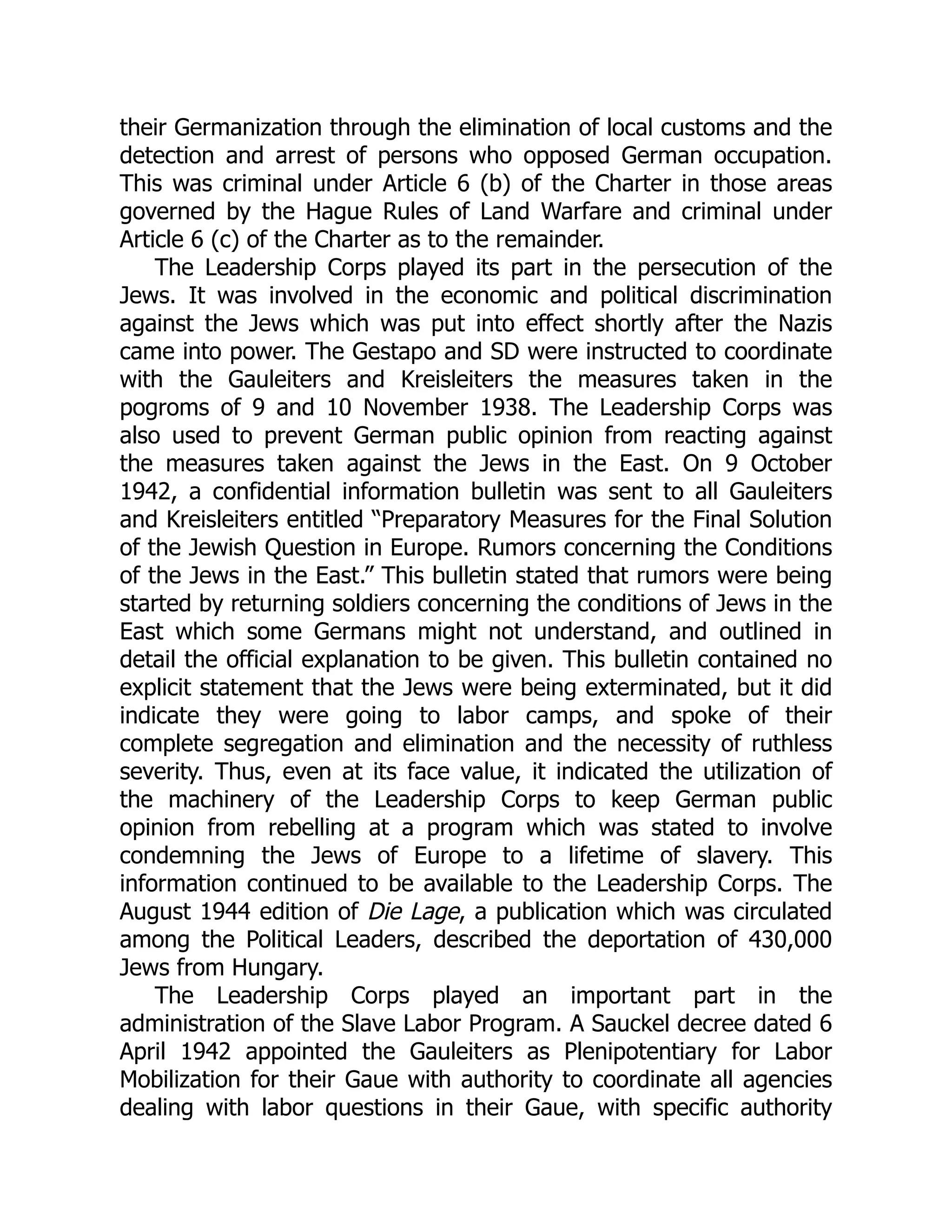 their Germanization through the elimination of local customs and the
detection and arrest of persons who opposed German occupation.
This was criminal under Article 6 (b) of the Charter in those areas
governed by the Hague Rules of Land Warfare and criminal under
Article 6 (c) of the Charter as to the remainder.
The Leadership Corps played its part in the persecution of the
Jews. It was involved in the economic and political discrimination
against the Jews which was put into effect shortly after the Nazis
came into power. The Gestapo and SD were instructed to coordinate
with the Gauleiters and Kreisleiters the measures taken in the
pogroms of 9 and 10 November 1938. The Leadership Corps was
also used to prevent German public opinion from reacting against
the measures taken against the Jews in the East. On 9 October
1942, a confidential information bulletin was sent to all Gauleiters
and Kreisleiters entitled “Preparatory Measures for the Final Solution
of the Jewish Question in Europe. Rumors concerning the Conditions
of the Jews in the East.” This bulletin stated that rumors were being
started by returning soldiers concerning the conditions of Jews in the
East which some Germans might not understand, and outlined in
detail the official explanation to be given. This bulletin contained no
explicit statement that the Jews were being exterminated, but it did
indicate they were going to labor camps, and spoke of their
complete segregation and elimination and the necessity of ruthless
severity. Thus, even at its face value, it indicated the utilization of
the machinery of the Leadership Corps to keep German public
opinion from rebelling at a program which was stated to involve
condemning the Jews of Europe to a lifetime of slavery. This
information continued to be available to the Leadership Corps. The
August 1944 edition of Die Lage, a publication which was circulated
among the Political Leaders, described the deportation of 430,000
Jews from Hungary.
The Leadership Corps played an important part in the
administration of the Slave Labor Program. A Sauckel decree dated 6
April 1942 appointed the Gauleiters as Plenipotentiary for Labor
Mobilization for their Gaue with authority to coordinate all agencies
dealing with labor questions in their Gaue, with specific authority
 