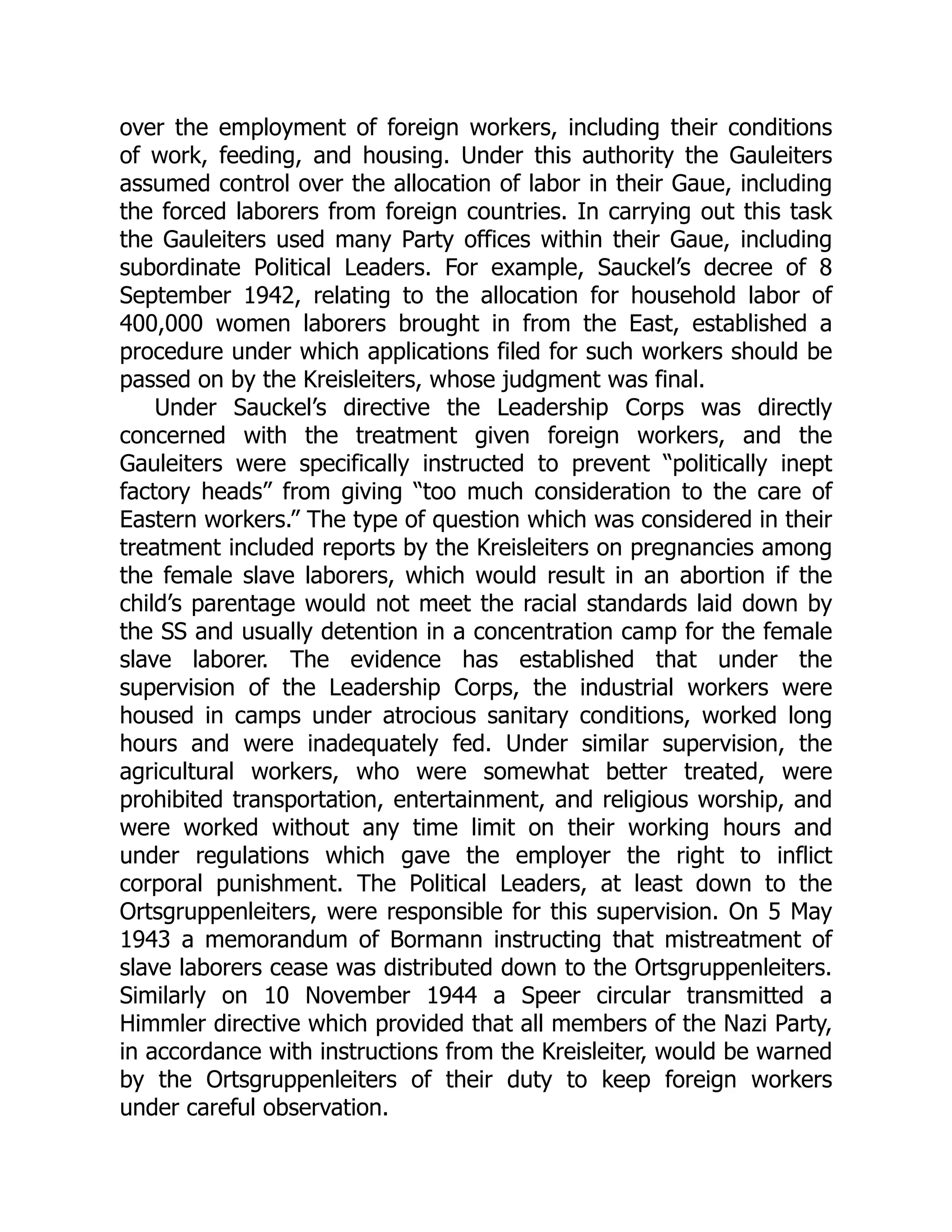 over the employment of foreign workers, including their conditions
of work, feeding, and housing. Under this authority the Gauleiters
assumed control over the allocation of labor in their Gaue, including
the forced laborers from foreign countries. In carrying out this task
the Gauleiters used many Party offices within their Gaue, including
subordinate Political Leaders. For example, Sauckel’s decree of 8
September 1942, relating to the allocation for household labor of
400,000 women laborers brought in from the East, established a
procedure under which applications filed for such workers should be
passed on by the Kreisleiters, whose judgment was final.
Under Sauckel’s directive the Leadership Corps was directly
concerned with the treatment given foreign workers, and the
Gauleiters were specifically instructed to prevent “politically inept
factory heads” from giving “too much consideration to the care of
Eastern workers.” The type of question which was considered in their
treatment included reports by the Kreisleiters on pregnancies among
the female slave laborers, which would result in an abortion if the
child’s parentage would not meet the racial standards laid down by
the SS and usually detention in a concentration camp for the female
slave laborer. The evidence has established that under the
supervision of the Leadership Corps, the industrial workers were
housed in camps under atrocious sanitary conditions, worked long
hours and were inadequately fed. Under similar supervision, the
agricultural workers, who were somewhat better treated, were
prohibited transportation, entertainment, and religious worship, and
were worked without any time limit on their working hours and
under regulations which gave the employer the right to inflict
corporal punishment. The Political Leaders, at least down to the
Ortsgruppenleiters, were responsible for this supervision. On 5 May
1943 a memorandum of Bormann instructing that mistreatment of
slave laborers cease was distributed down to the Ortsgruppenleiters.
Similarly on 10 November 1944 a Speer circular transmitted a
Himmler directive which provided that all members of the Nazi Party,
in accordance with instructions from the Kreisleiter, would be warned
by the Ortsgruppenleiters of their duty to keep foreign workers
under careful observation.
 