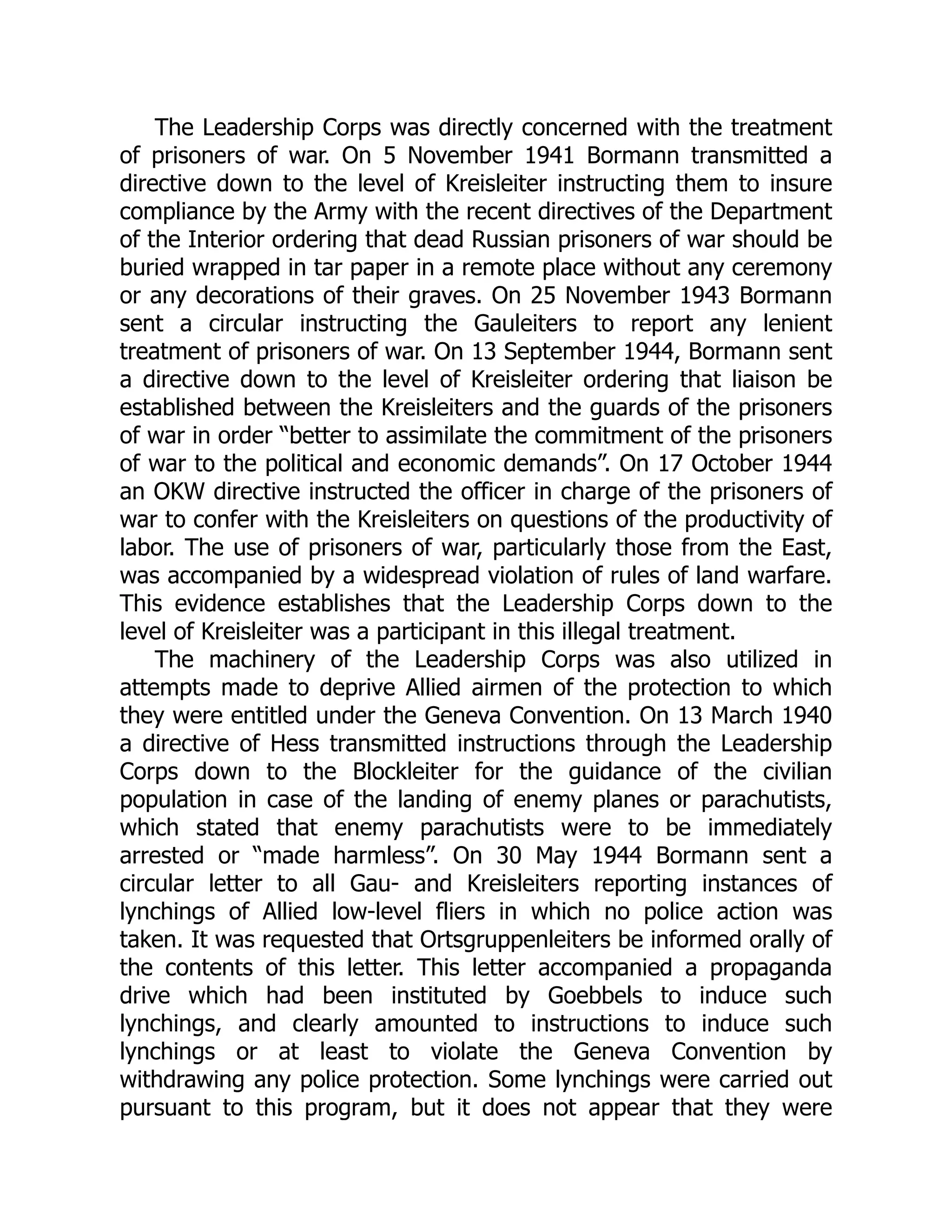 The Leadership Corps was directly concerned with the treatment
of prisoners of war. On 5 November 1941 Bormann transmitted a
directive down to the level of Kreisleiter instructing them to insure
compliance by the Army with the recent directives of the Department
of the Interior ordering that dead Russian prisoners of war should be
buried wrapped in tar paper in a remote place without any ceremony
or any decorations of their graves. On 25 November 1943 Bormann
sent a circular instructing the Gauleiters to report any lenient
treatment of prisoners of war. On 13 September 1944, Bormann sent
a directive down to the level of Kreisleiter ordering that liaison be
established between the Kreisleiters and the guards of the prisoners
of war in order “better to assimilate the commitment of the prisoners
of war to the political and economic demands”. On 17 October 1944
an OKW directive instructed the officer in charge of the prisoners of
war to confer with the Kreisleiters on questions of the productivity of
labor. The use of prisoners of war, particularly those from the East,
was accompanied by a widespread violation of rules of land warfare.
This evidence establishes that the Leadership Corps down to the
level of Kreisleiter was a participant in this illegal treatment.
The machinery of the Leadership Corps was also utilized in
attempts made to deprive Allied airmen of the protection to which
they were entitled under the Geneva Convention. On 13 March 1940
a directive of Hess transmitted instructions through the Leadership
Corps down to the Blockleiter for the guidance of the civilian
population in case of the landing of enemy planes or parachutists,
which stated that enemy parachutists were to be immediately
arrested or “made harmless”. On 30 May 1944 Bormann sent a
circular letter to all Gau- and Kreisleiters reporting instances of
lynchings of Allied low-level fliers in which no police action was
taken. It was requested that Ortsgruppenleiters be informed orally of
the contents of this letter. This letter accompanied a propaganda
drive which had been instituted by Goebbels to induce such
lynchings, and clearly amounted to instructions to induce such
lynchings or at least to violate the Geneva Convention by
withdrawing any police protection. Some lynchings were carried out
pursuant to this program, but it does not appear that they were
 