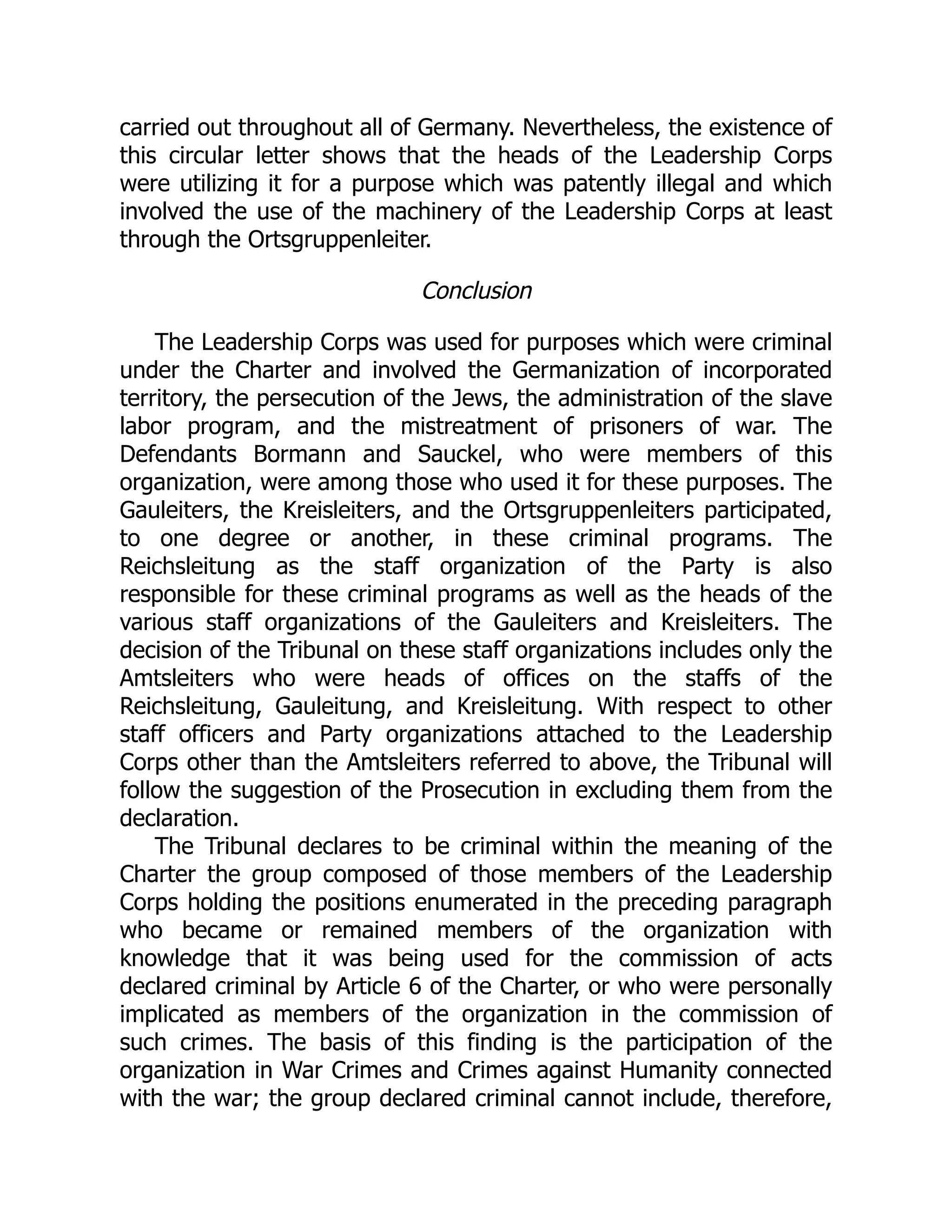 carried out throughout all of Germany. Nevertheless, the existence of
this circular letter shows that the heads of the Leadership Corps
were utilizing it for a purpose which was patently illegal and which
involved the use of the machinery of the Leadership Corps at least
through the Ortsgruppenleiter.
Conclusion
The Leadership Corps was used for purposes which were criminal
under the Charter and involved the Germanization of incorporated
territory, the persecution of the Jews, the administration of the slave
labor program, and the mistreatment of prisoners of war. The
Defendants Bormann and Sauckel, who were members of this
organization, were among those who used it for these purposes. The
Gauleiters, the Kreisleiters, and the Ortsgruppenleiters participated,
to one degree or another, in these criminal programs. The
Reichsleitung as the staff organization of the Party is also
responsible for these criminal programs as well as the heads of the
various staff organizations of the Gauleiters and Kreisleiters. The
decision of the Tribunal on these staff organizations includes only the
Amtsleiters who were heads of offices on the staffs of the
Reichsleitung, Gauleitung, and Kreisleitung. With respect to other
staff officers and Party organizations attached to the Leadership
Corps other than the Amtsleiters referred to above, the Tribunal will
follow the suggestion of the Prosecution in excluding them from the
declaration.
The Tribunal declares to be criminal within the meaning of the
Charter the group composed of those members of the Leadership
Corps holding the positions enumerated in the preceding paragraph
who became or remained members of the organization with
knowledge that it was being used for the commission of acts
declared criminal by Article 6 of the Charter, or who were personally
implicated as members of the organization in the commission of
such crimes. The basis of this finding is the participation of the
organization in War Crimes and Crimes against Humanity connected
with the war; the group declared criminal cannot include, therefore,
 