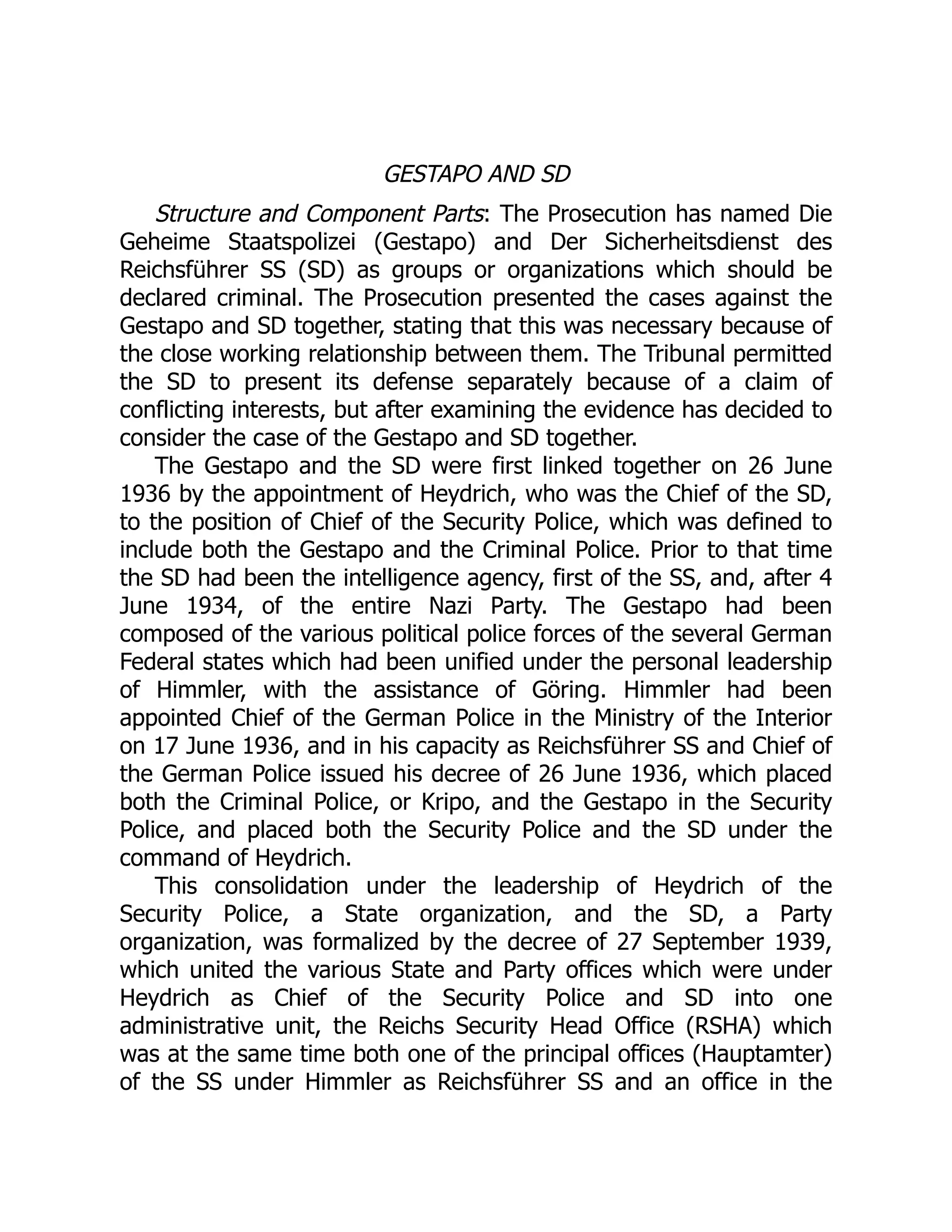GESTAPO AND SD
Structure and Component Parts: The Prosecution has named Die
Geheime Staatspolizei (Gestapo) and Der Sicherheitsdienst des
Reichsführer SS (SD) as groups or organizations which should be
declared criminal. The Prosecution presented the cases against the
Gestapo and SD together, stating that this was necessary because of
the close working relationship between them. The Tribunal permitted
the SD to present its defense separately because of a claim of
conflicting interests, but after examining the evidence has decided to
consider the case of the Gestapo and SD together.
The Gestapo and the SD were first linked together on 26 June
1936 by the appointment of Heydrich, who was the Chief of the SD,
to the position of Chief of the Security Police, which was defined to
include both the Gestapo and the Criminal Police. Prior to that time
the SD had been the intelligence agency, first of the SS, and, after 4
June 1934, of the entire Nazi Party. The Gestapo had been
composed of the various political police forces of the several German
Federal states which had been unified under the personal leadership
of Himmler, with the assistance of Göring. Himmler had been
appointed Chief of the German Police in the Ministry of the Interior
on 17 June 1936, and in his capacity as Reichsführer SS and Chief of
the German Police issued his decree of 26 June 1936, which placed
both the Criminal Police, or Kripo, and the Gestapo in the Security
Police, and placed both the Security Police and the SD under the
command of Heydrich.
This consolidation under the leadership of Heydrich of the
Security Police, a State organization, and the SD, a Party
organization, was formalized by the decree of 27 September 1939,
which united the various State and Party offices which were under
Heydrich as Chief of the Security Police and SD into one
administrative unit, the Reichs Security Head Office (RSHA) which
was at the same time both one of the principal offices (Hauptamter)
of the SS under Himmler as Reichsführer SS and an office in the
 