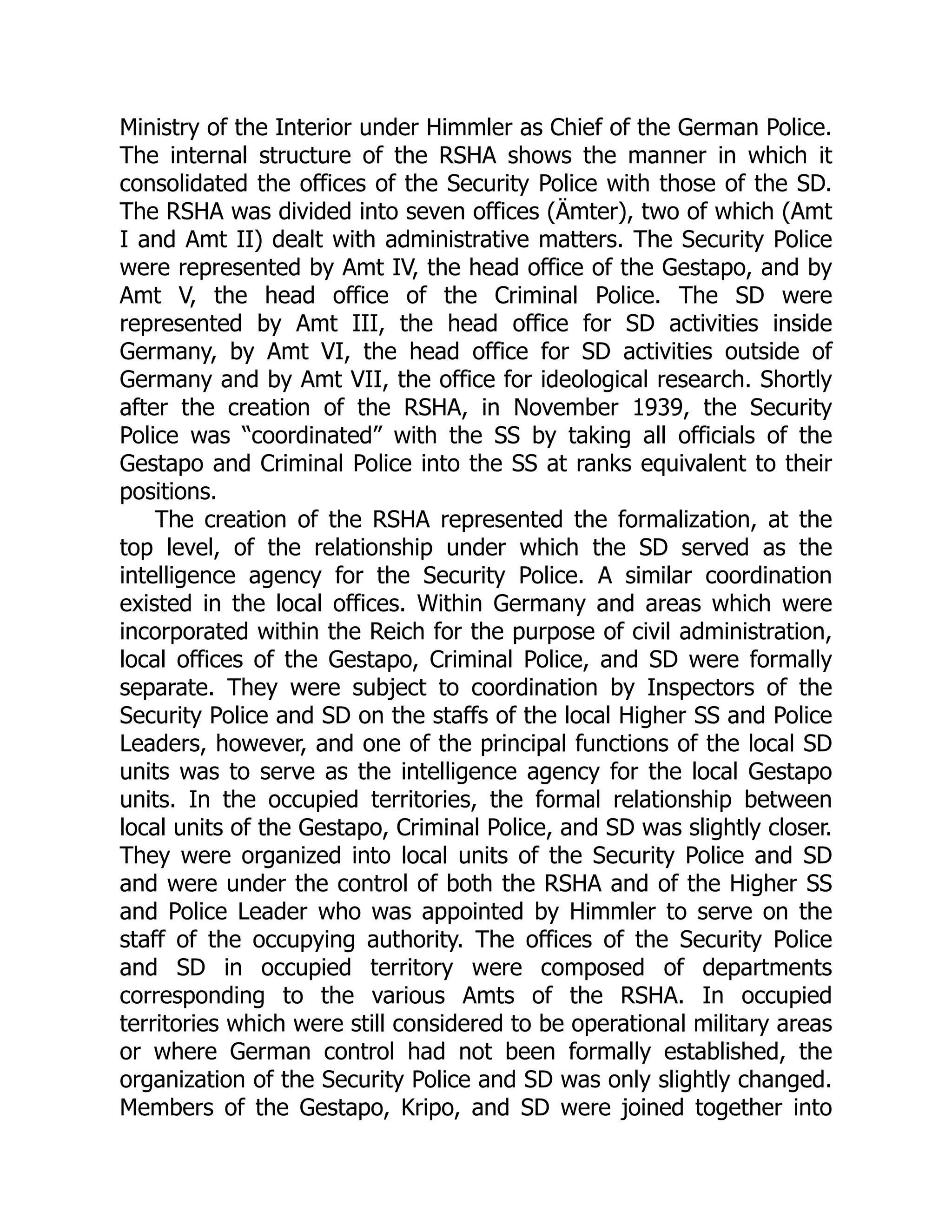Ministry of the Interior under Himmler as Chief of the German Police.
The internal structure of the RSHA shows the manner in which it
consolidated the offices of the Security Police with those of the SD.
The RSHA was divided into seven offices (Ämter), two of which (Amt
I and Amt II) dealt with administrative matters. The Security Police
were represented by Amt IV, the head office of the Gestapo, and by
Amt V, the head office of the Criminal Police. The SD were
represented by Amt III, the head office for SD activities inside
Germany, by Amt VI, the head office for SD activities outside of
Germany and by Amt VII, the office for ideological research. Shortly
after the creation of the RSHA, in November 1939, the Security
Police was “coordinated” with the SS by taking all officials of the
Gestapo and Criminal Police into the SS at ranks equivalent to their
positions.
The creation of the RSHA represented the formalization, at the
top level, of the relationship under which the SD served as the
intelligence agency for the Security Police. A similar coordination
existed in the local offices. Within Germany and areas which were
incorporated within the Reich for the purpose of civil administration,
local offices of the Gestapo, Criminal Police, and SD were formally
separate. They were subject to coordination by Inspectors of the
Security Police and SD on the staffs of the local Higher SS and Police
Leaders, however, and one of the principal functions of the local SD
units was to serve as the intelligence agency for the local Gestapo
units. In the occupied territories, the formal relationship between
local units of the Gestapo, Criminal Police, and SD was slightly closer.
They were organized into local units of the Security Police and SD
and were under the control of both the RSHA and of the Higher SS
and Police Leader who was appointed by Himmler to serve on the
staff of the occupying authority. The offices of the Security Police
and SD in occupied territory were composed of departments
corresponding to the various Amts of the RSHA. In occupied
territories which were still considered to be operational military areas
or where German control had not been formally established, the
organization of the Security Police and SD was only slightly changed.
Members of the Gestapo, Kripo, and SD were joined together into
 