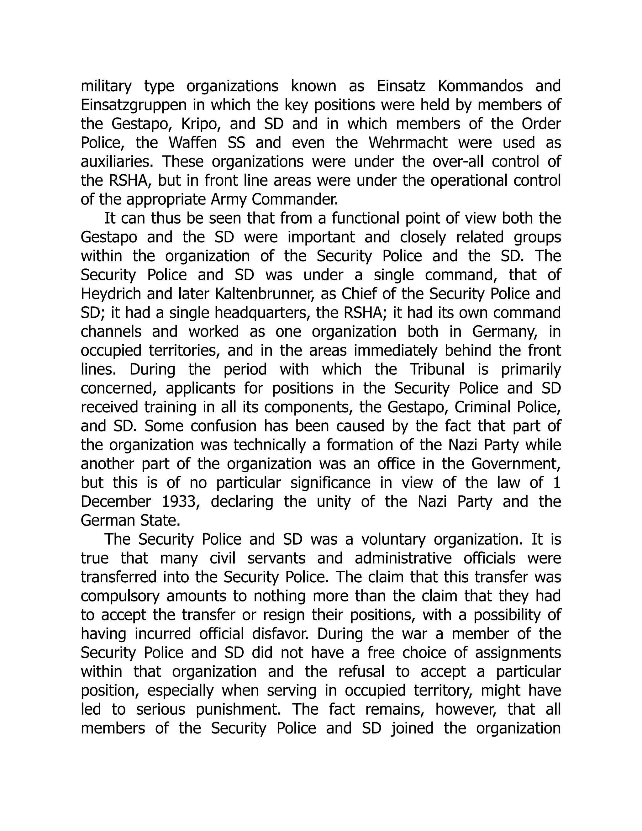 military type organizations known as Einsatz Kommandos and
Einsatzgruppen in which the key positions were held by members of
the Gestapo, Kripo, and SD and in which members of the Order
Police, the Waffen SS and even the Wehrmacht were used as
auxiliaries. These organizations were under the over-all control of
the RSHA, but in front line areas were under the operational control
of the appropriate Army Commander.
It can thus be seen that from a functional point of view both the
Gestapo and the SD were important and closely related groups
within the organization of the Security Police and the SD. The
Security Police and SD was under a single command, that of
Heydrich and later Kaltenbrunner, as Chief of the Security Police and
SD; it had a single headquarters, the RSHA; it had its own command
channels and worked as one organization both in Germany, in
occupied territories, and in the areas immediately behind the front
lines. During the period with which the Tribunal is primarily
concerned, applicants for positions in the Security Police and SD
received training in all its components, the Gestapo, Criminal Police,
and SD. Some confusion has been caused by the fact that part of
the organization was technically a formation of the Nazi Party while
another part of the organization was an office in the Government,
but this is of no particular significance in view of the law of 1
December 1933, declaring the unity of the Nazi Party and the
German State.
The Security Police and SD was a voluntary organization. It is
true that many civil servants and administrative officials were
transferred into the Security Police. The claim that this transfer was
compulsory amounts to nothing more than the claim that they had
to accept the transfer or resign their positions, with a possibility of
having incurred official disfavor. During the war a member of the
Security Police and SD did not have a free choice of assignments
within that organization and the refusal to accept a particular
position, especially when serving in occupied territory, might have
led to serious punishment. The fact remains, however, that all
members of the Security Police and SD joined the organization
 