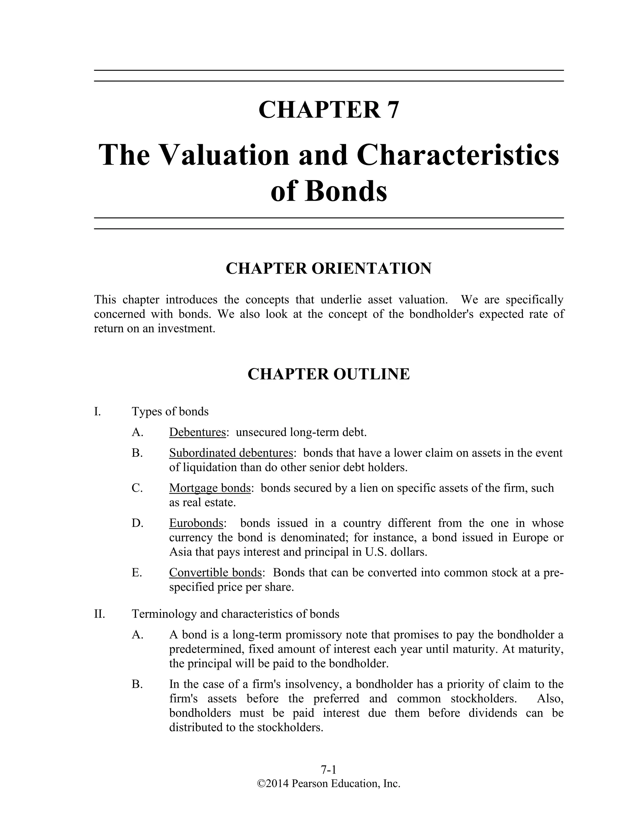 7-1
©2014 Pearson Education, Inc.
CHAPTER 7
The Valuation and Characteristics
of Bonds
CHAPTER ORIENTATION
This chapter introduces the concepts that underlie asset valuation. We are specifically
concerned with bonds. We also look at the concept of the bondholder's expected rate of
return on an investment.
CHAPTER OUTLINE
I. Types of bonds
A. Debentures: unsecured long-term debt.
B. Subordinated debentures: bonds that have a lower claim on assets in the event
of liquidation than do other senior debt holders.
C. Mortgage bonds: bonds secured by a lien on specific assets of the firm, such
as real estate.
D. Eurobonds: bonds issued in a country different from the one in whose
currency the bond is denominated; for instance, a bond issued in Europe or
Asia that pays interest and principal in U.S. dollars.
E. Convertible bonds: Bonds that can be converted into common stock at a pre-
specified price per share.
II. Terminology and characteristics of bonds
A. A bond is a long-term promissory note that promises to pay the bondholder a
predetermined, fixed amount of interest each year until maturity. At maturity,
the principal will be paid to the bondholder.
B. In the case of a firm's insolvency, a bondholder has a priority of claim to the
firm's assets before the preferred and common stockholders. Also,
bondholders must be paid interest due them before dividends can be
distributed to the stockholders.
 