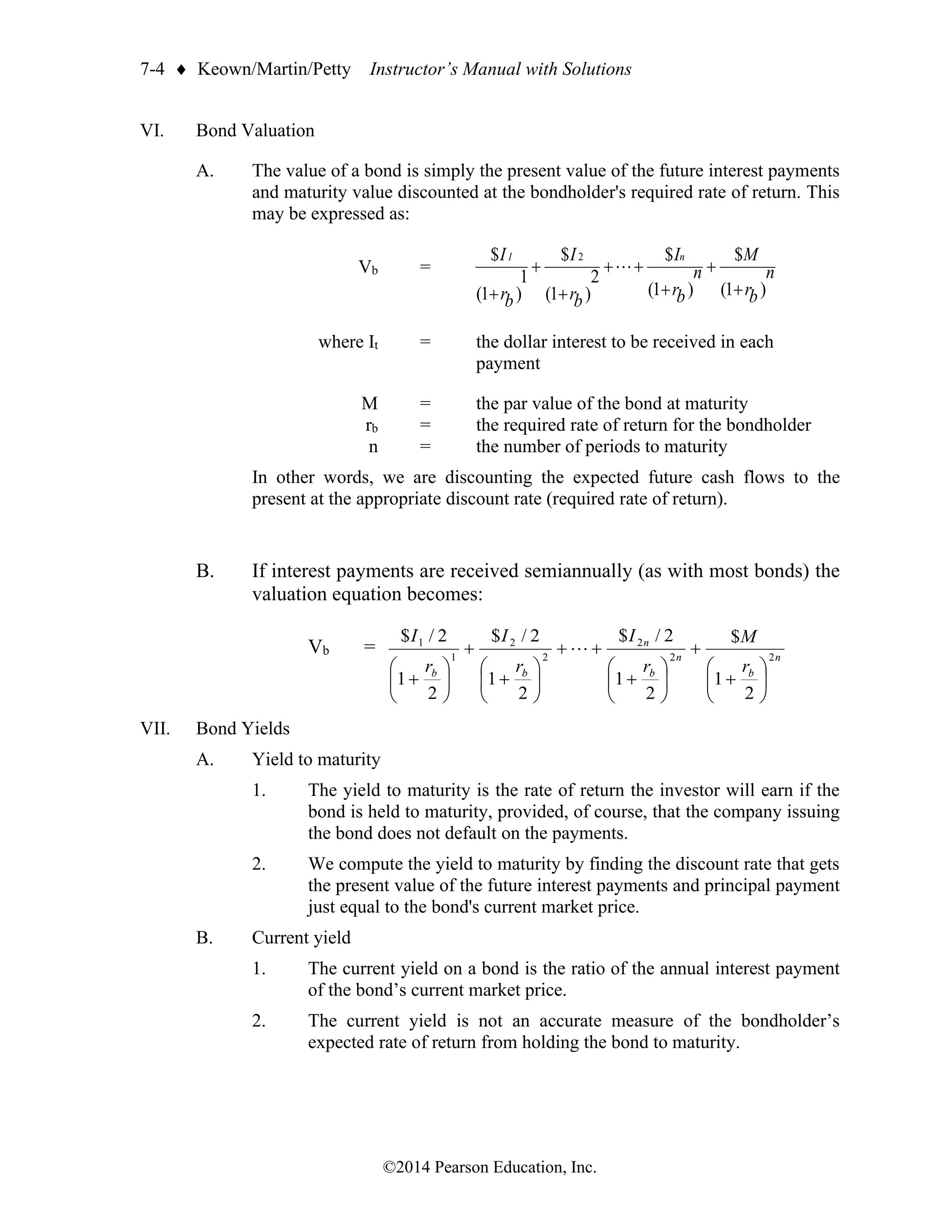 7-4  Keown/Martin/Petty Instructor’s Manual with Solutions
©2014 Pearson Education, Inc.
VI. Bond Valuation
A. The value of a bond is simply the present value of the future interest payments
and maturity value discounted at the bondholder's required rate of return. This
may be expressed as:
Vb =
)
1
(
$
)
1
(
$
)
1
(
2
$
)
1
(
1
$ 2
b
r
n
M
b
r
n
I
b
r
I
b
r
I n
1
+
+
+
+
+
+
+
+

where It = the dollar interest to be received in each
payment
M = the par value of the bond at maturity
rb = the required rate of return for the bondholder
n = the number of periods to maturity
In other words, we are discounting the expected future cash flows to the
present at the appropriate discount rate (required rate of return).
B. If interest payments are received semiannually (as with most bonds) the
valuation equation becomes:
Vb = n
b
n
b
n
b
b r
M
r
I
r
I
r
I
2
2
2
2
2
1
1
2
1
$
2
1
2
/
$
2
1
2
/
$
2
1
2
/
$






+
+






+
+
+






+
+






+

VII. Bond Yields
A. Yield to maturity
1. The yield to maturity is the rate of return the investor will earn if the
bond is held to maturity, provided, of course, that the company issuing
the bond does not default on the payments.
2. We compute the yield to maturity by finding the discount rate that gets
the present value of the future interest payments and principal payment
just equal to the bond's current market price.
B. Current yield
1. The current yield on a bond is the ratio of the annual interest payment
of the bond’s current market price.
2. The current yield is not an accurate measure of the bondholder’s
expected rate of return from holding the bond to maturity.
 