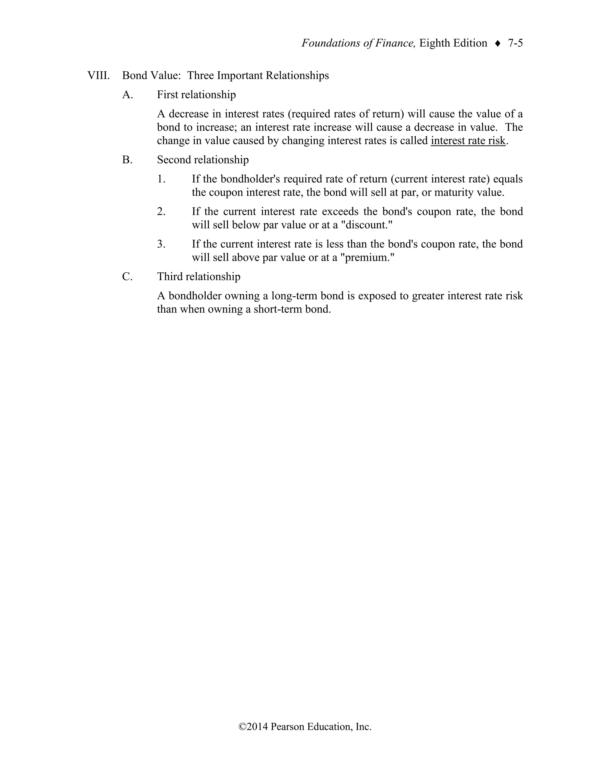 Foundations of Finance, Eighth Edition  7-5
©2014 Pearson Education, Inc.
VIII. Bond Value: Three Important Relationships
A. First relationship
A decrease in interest rates (required rates of return) will cause the value of a
bond to increase; an interest rate increase will cause a decrease in value. The
change in value caused by changing interest rates is called interest rate risk.
B. Second relationship
1. If the bondholder's required rate of return (current interest rate) equals
the coupon interest rate, the bond will sell at par, or maturity value.
2. If the current interest rate exceeds the bond's coupon rate, the bond
will sell below par value or at a "discount."
3. If the current interest rate is less than the bond's coupon rate, the bond
will sell above par value or at a "premium."
C. Third relationship
A bondholder owning a long-term bond is exposed to greater interest rate risk
than when owning a short-term bond.
 