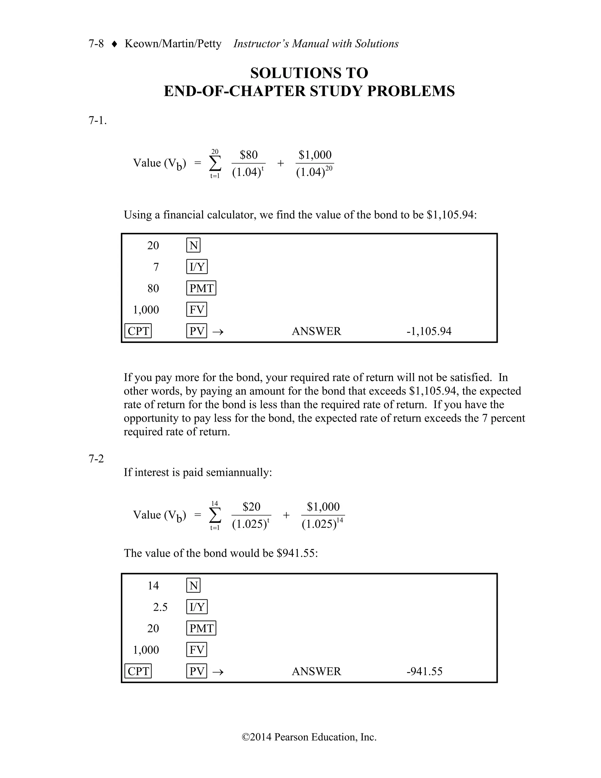7-8  Keown/Martin/Petty Instructor’s Manual with Solutions
©2014 Pearson Education, Inc.
SOLUTIONS TO
END-OF-CHAPTER STUDY PROBLEMS
7-1.
Value (Vb) = 20
20
1
t
t
(1.04)
$1,000
(1.04)
$80
+

=
Using a financial calculator, we find the value of the bond to be $1,105.94:
20 N
7 I/Y
80 PMT
1,000 FV
CPT PV → ANSWER -1,105.94
If you pay more for the bond, your required rate of return will not be satisfied. In
other words, by paying an amount for the bond that exceeds $1,105.94, the expected
rate of return for the bond is less than the required rate of return. If you have the
opportunity to pay less for the bond, the expected rate of return exceeds the 7 percent
required rate of return.
7-2
If interest is paid semiannually:
Value (Vb) = 14
14
1
t
t
(1.025)
$1,000
(1.025)
$20
+

=
The value of the bond would be $941.55:
14 N
2.5 I/Y
20 PMT
1,000 FV
CPT PV → ANSWER -941.55
 