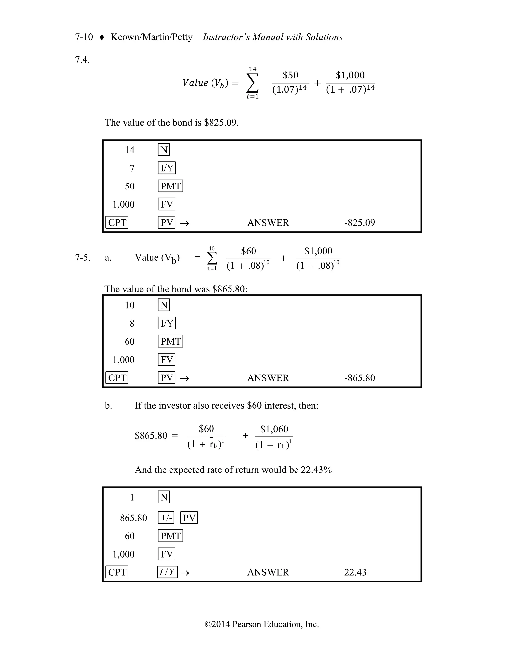 7-10  Keown/Martin/Petty Instructor’s Manual with Solutions
©2014 Pearson Education, Inc.
7.4.
𝑉𝑎𝑙𝑢𝑒 (𝑉𝑏) = ∑
14
𝑡=1
$50
(1.07)14
+
$1,000
(1 + .07)14
The value of the bond is $825.09.
14 N
7 I/Y
50 PMT
1,000 FV
CPT PV → ANSWER -825.09
7-5. a. Value (Vb) = 
= +
+
+
10
1
t
10
10
.08)
(1
$1,000
.08)
(1
$60
The value of the bond was $865.80:
10 N
8 I/Y
60 PMT
1,000 FV
CPT PV → ANSWER -865.80
b. If the investor also receives $60 interest, then:
$865.80 = 1
b )
r
(1
$60
+
+ 1
b )
r
(1
$1,060
+
And the expected rate of return would be 22.43%
1 N
865.80 +/- PV
60 PMT
1,000 FV
CPT Y
I / → ANSWER 22.43
 