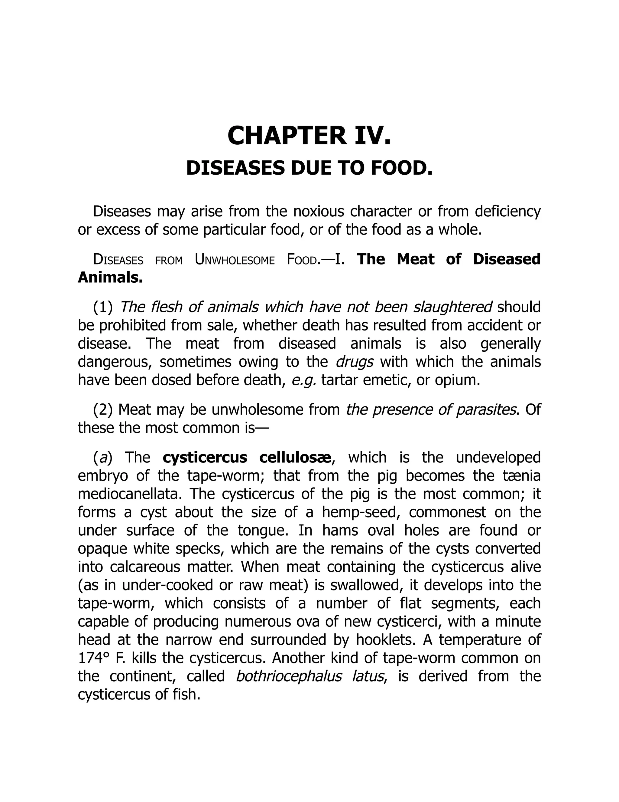 CHAPTER IV.
DISEASES DUE TO FOOD.
Diseases may arise from the noxious character or from deficiency
or excess of some particular food, or of the food as a whole.
Diseases from Unwholesome Food.—I. The Meat of Diseased
Animals.
(1) The flesh of animals which have not been slaughtered should
be prohibited from sale, whether death has resulted from accident or
disease. The meat from diseased animals is also generally
dangerous, sometimes owing to the drugs with which the animals
have been dosed before death, e.g. tartar emetic, or opium.
(2) Meat may be unwholesome from the presence of parasites. Of
these the most common is—
(a) The cysticercus cellulosæ, which is the undeveloped
embryo of the tape-worm; that from the pig becomes the tænia
mediocanellata. The cysticercus of the pig is the most common; it
forms a cyst about the size of a hemp-seed, commonest on the
under surface of the tongue. In hams oval holes are found or
opaque white specks, which are the remains of the cysts converted
into calcareous matter. When meat containing the cysticercus alive
(as in under-cooked or raw meat) is swallowed, it develops into the
tape-worm, which consists of a number of flat segments, each
capable of producing numerous ova of new cysticerci, with a minute
head at the narrow end surrounded by hooklets. A temperature of
174° F. kills the cysticercus. Another kind of tape-worm common on
the continent, called bothriocephalus latus, is derived from the
cysticercus of fish.
 