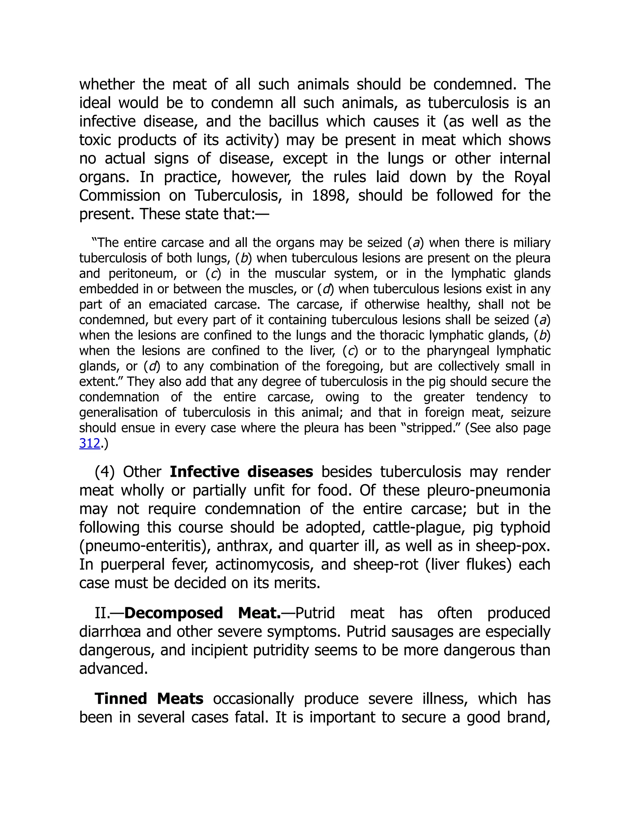 whether the meat of all such animals should be condemned. The
ideal would be to condemn all such animals, as tuberculosis is an
infective disease, and the bacillus which causes it (as well as the
toxic products of its activity) may be present in meat which shows
no actual signs of disease, except in the lungs or other internal
organs. In practice, however, the rules laid down by the Royal
Commission on Tuberculosis, in 1898, should be followed for the
present. These state that:—
“The entire carcase and all the organs may be seized (a) when there is miliary
tuberculosis of both lungs, (b) when tuberculous lesions are present on the pleura
and peritoneum, or (c) in the muscular system, or in the lymphatic glands
embedded in or between the muscles, or (d) when tuberculous lesions exist in any
part of an emaciated carcase. The carcase, if otherwise healthy, shall not be
condemned, but every part of it containing tuberculous lesions shall be seized (a)
when the lesions are confined to the lungs and the thoracic lymphatic glands, (b)
when the lesions are confined to the liver, (c) or to the pharyngeal lymphatic
glands, or (d) to any combination of the foregoing, but are collectively small in
extent.” They also add that any degree of tuberculosis in the pig should secure the
condemnation of the entire carcase, owing to the greater tendency to
generalisation of tuberculosis in this animal; and that in foreign meat, seizure
should ensue in every case where the pleura has been “stripped.” (See also page
312.)
(4) Other Infective diseases besides tuberculosis may render
meat wholly or partially unfit for food. Of these pleuro-pneumonia
may not require condemnation of the entire carcase; but in the
following this course should be adopted, cattle-plague, pig typhoid
(pneumo-enteritis), anthrax, and quarter ill, as well as in sheep-pox.
In puerperal fever, actinomycosis, and sheep-rot (liver flukes) each
case must be decided on its merits.
II.—Decomposed Meat.—Putrid meat has often produced
diarrhœa and other severe symptoms. Putrid sausages are especially
dangerous, and incipient putridity seems to be more dangerous than
advanced.
Tinned Meats occasionally produce severe illness, which has
been in several cases fatal. It is important to secure a good brand,
 