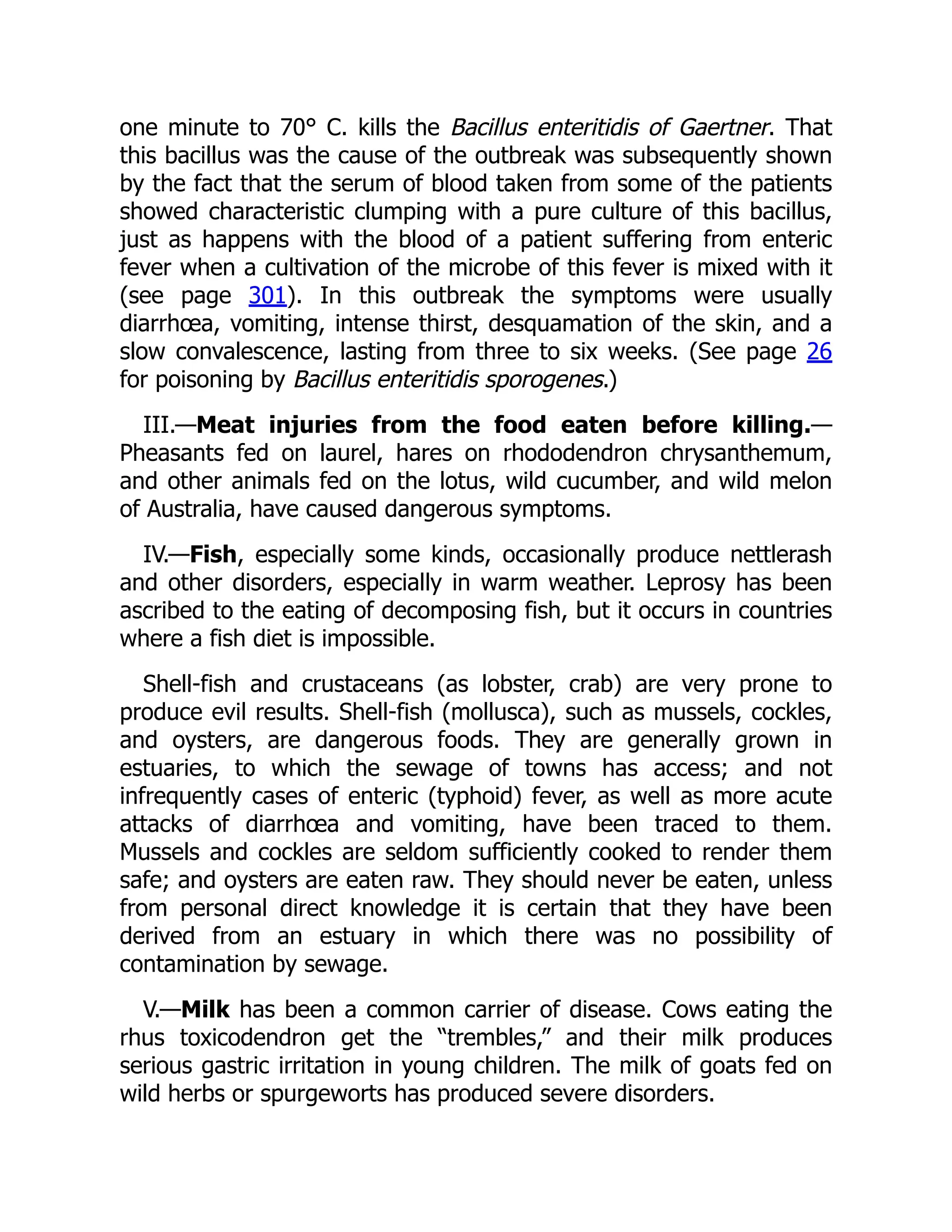 one minute to 70° C. kills the Bacillus enteritidis of Gaertner. That
this bacillus was the cause of the outbreak was subsequently shown
by the fact that the serum of blood taken from some of the patients
showed characteristic clumping with a pure culture of this bacillus,
just as happens with the blood of a patient suffering from enteric
fever when a cultivation of the microbe of this fever is mixed with it
(see page 301). In this outbreak the symptoms were usually
diarrhœa, vomiting, intense thirst, desquamation of the skin, and a
slow convalescence, lasting from three to six weeks. (See page 26
for poisoning by Bacillus enteritidis sporogenes.)
III.—Meat injuries from the food eaten before killing.—
Pheasants fed on laurel, hares on rhododendron chrysanthemum,
and other animals fed on the lotus, wild cucumber, and wild melon
of Australia, have caused dangerous symptoms.
IV.—Fish, especially some kinds, occasionally produce nettlerash
and other disorders, especially in warm weather. Leprosy has been
ascribed to the eating of decomposing fish, but it occurs in countries
where a fish diet is impossible.
Shell-fish and crustaceans (as lobster, crab) are very prone to
produce evil results. Shell-fish (mollusca), such as mussels, cockles,
and oysters, are dangerous foods. They are generally grown in
estuaries, to which the sewage of towns has access; and not
infrequently cases of enteric (typhoid) fever, as well as more acute
attacks of diarrhœa and vomiting, have been traced to them.
Mussels and cockles are seldom sufficiently cooked to render them
safe; and oysters are eaten raw. They should never be eaten, unless
from personal direct knowledge it is certain that they have been
derived from an estuary in which there was no possibility of
contamination by sewage.
V.—Milk has been a common carrier of disease. Cows eating the
rhus toxicodendron get the “trembles,” and their milk produces
serious gastric irritation in young children. The milk of goats fed on
wild herbs or spurgeworts has produced severe disorders.
 