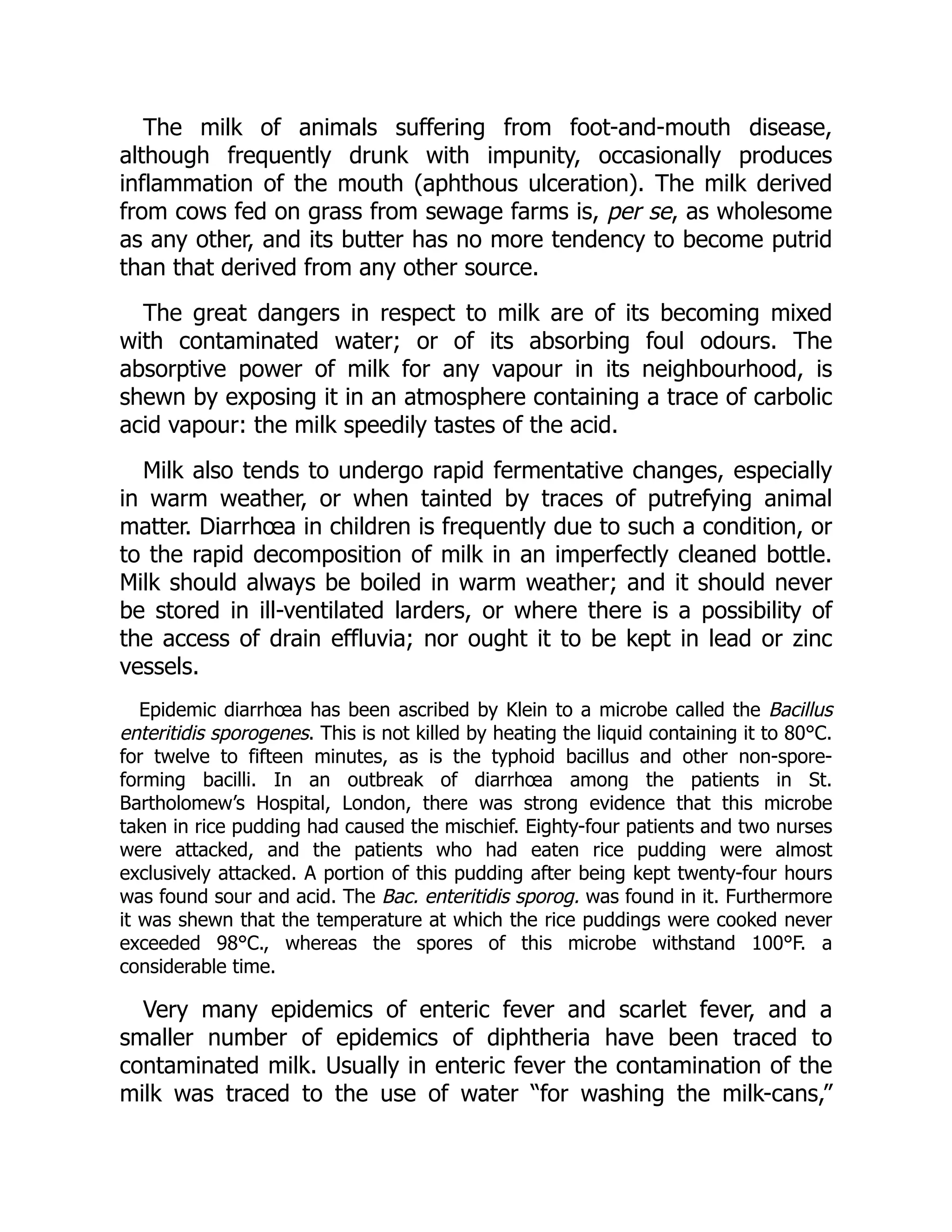 The milk of animals suffering from foot-and-mouth disease,
although frequently drunk with impunity, occasionally produces
inflammation of the mouth (aphthous ulceration). The milk derived
from cows fed on grass from sewage farms is, per se, as wholesome
as any other, and its butter has no more tendency to become putrid
than that derived from any other source.
The great dangers in respect to milk are of its becoming mixed
with contaminated water; or of its absorbing foul odours. The
absorptive power of milk for any vapour in its neighbourhood, is
shewn by exposing it in an atmosphere containing a trace of carbolic
acid vapour: the milk speedily tastes of the acid.
Milk also tends to undergo rapid fermentative changes, especially
in warm weather, or when tainted by traces of putrefying animal
matter. Diarrhœa in children is frequently due to such a condition, or
to the rapid decomposition of milk in an imperfectly cleaned bottle.
Milk should always be boiled in warm weather; and it should never
be stored in ill-ventilated larders, or where there is a possibility of
the access of drain effluvia; nor ought it to be kept in lead or zinc
vessels.
Epidemic diarrhœa has been ascribed by Klein to a microbe called the Bacillus
enteritidis sporogenes. This is not killed by heating the liquid containing it to 80°C.
for twelve to fifteen minutes, as is the typhoid bacillus and other non-spore-
forming bacilli. In an outbreak of diarrhœa among the patients in St.
Bartholomew’s Hospital, London, there was strong evidence that this microbe
taken in rice pudding had caused the mischief. Eighty-four patients and two nurses
were attacked, and the patients who had eaten rice pudding were almost
exclusively attacked. A portion of this pudding after being kept twenty-four hours
was found sour and acid. The Bac. enteritidis sporog. was found in it. Furthermore
it was shewn that the temperature at which the rice puddings were cooked never
exceeded 98°C., whereas the spores of this microbe withstand 100°F. a
considerable time.
Very many epidemics of enteric fever and scarlet fever, and a
smaller number of epidemics of diphtheria have been traced to
contaminated milk. Usually in enteric fever the contamination of the
milk was traced to the use of water “for washing the milk-cans,”
 