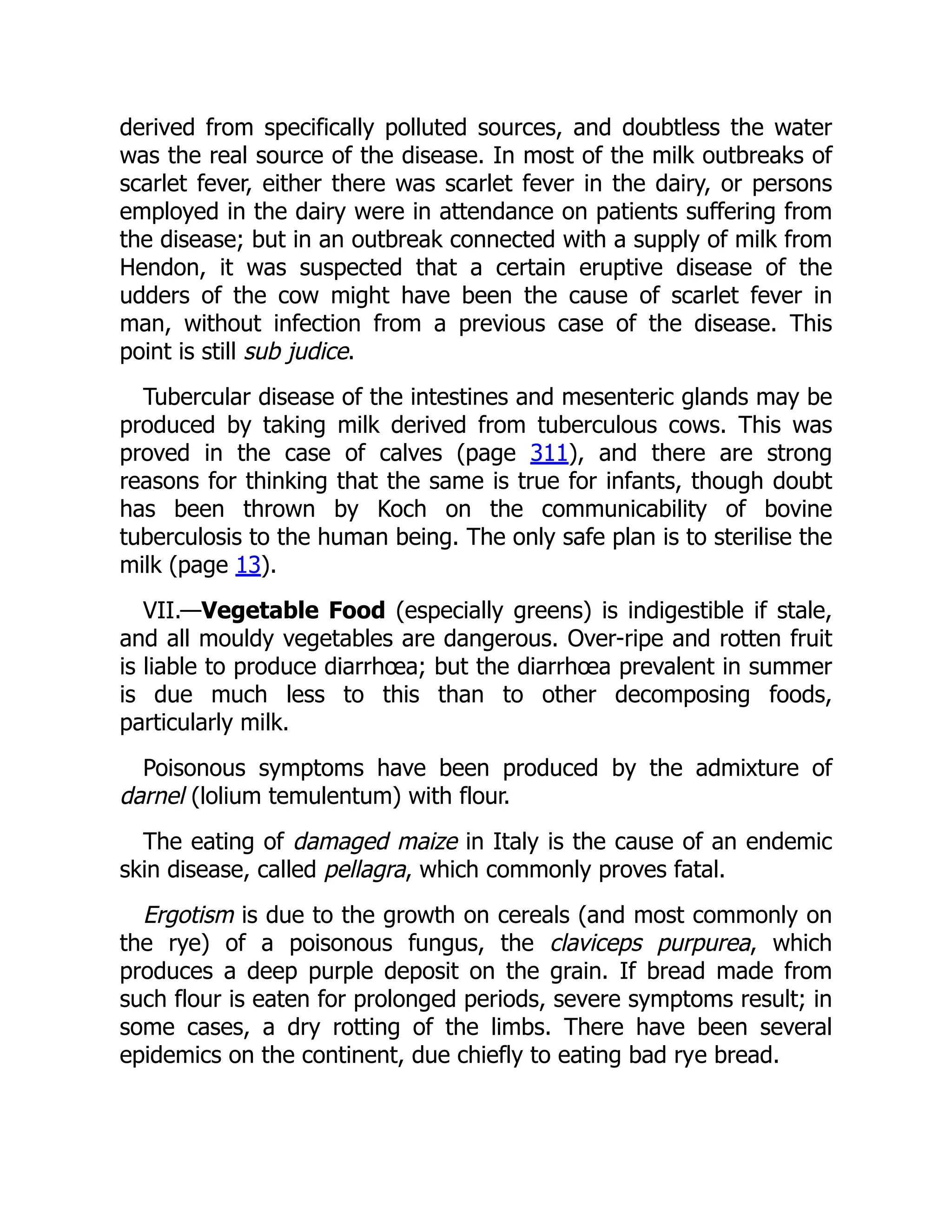 derived from specifically polluted sources, and doubtless the water
was the real source of the disease. In most of the milk outbreaks of
scarlet fever, either there was scarlet fever in the dairy, or persons
employed in the dairy were in attendance on patients suffering from
the disease; but in an outbreak connected with a supply of milk from
Hendon, it was suspected that a certain eruptive disease of the
udders of the cow might have been the cause of scarlet fever in
man, without infection from a previous case of the disease. This
point is still sub judice.
Tubercular disease of the intestines and mesenteric glands may be
produced by taking milk derived from tuberculous cows. This was
proved in the case of calves (page 311), and there are strong
reasons for thinking that the same is true for infants, though doubt
has been thrown by Koch on the communicability of bovine
tuberculosis to the human being. The only safe plan is to sterilise the
milk (page 13).
VII.—Vegetable Food (especially greens) is indigestible if stale,
and all mouldy vegetables are dangerous. Over-ripe and rotten fruit
is liable to produce diarrhœa; but the diarrhœa prevalent in summer
is due much less to this than to other decomposing foods,
particularly milk.
Poisonous symptoms have been produced by the admixture of
darnel (lolium temulentum) with flour.
The eating of damaged maize in Italy is the cause of an endemic
skin disease, called pellagra, which commonly proves fatal.
Ergotism is due to the growth on cereals (and most commonly on
the rye) of a poisonous fungus, the claviceps purpurea, which
produces a deep purple deposit on the grain. If bread made from
such flour is eaten for prolonged periods, severe symptoms result; in
some cases, a dry rotting of the limbs. There have been several
epidemics on the continent, due chiefly to eating bad rye bread.
 
