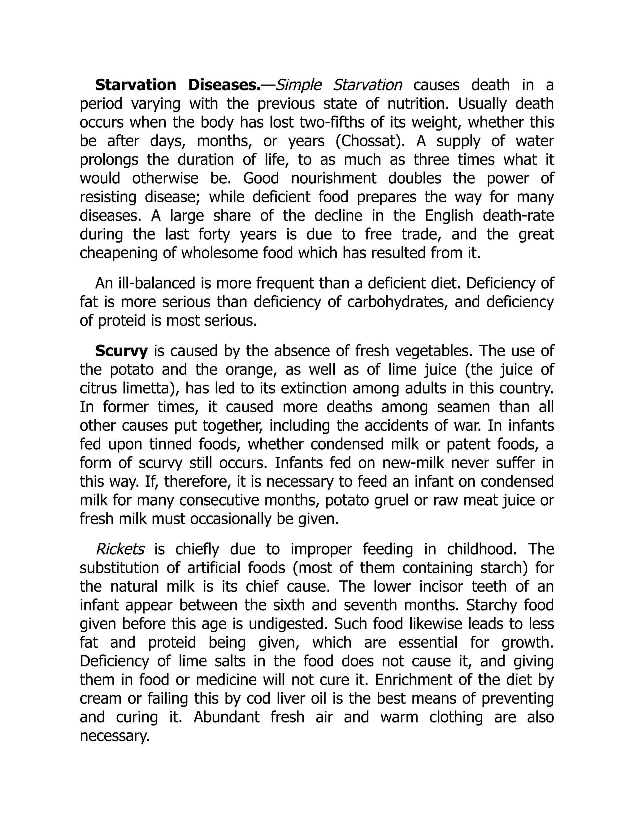 Starvation Diseases.—Simple Starvation causes death in a
period varying with the previous state of nutrition. Usually death
occurs when the body has lost two-fifths of its weight, whether this
be after days, months, or years (Chossat). A supply of water
prolongs the duration of life, to as much as three times what it
would otherwise be. Good nourishment doubles the power of
resisting disease; while deficient food prepares the way for many
diseases. A large share of the decline in the English death-rate
during the last forty years is due to free trade, and the great
cheapening of wholesome food which has resulted from it.
An ill-balanced is more frequent than a deficient diet. Deficiency of
fat is more serious than deficiency of carbohydrates, and deficiency
of proteid is most serious.
Scurvy is caused by the absence of fresh vegetables. The use of
the potato and the orange, as well as of lime juice (the juice of
citrus limetta), has led to its extinction among adults in this country.
In former times, it caused more deaths among seamen than all
other causes put together, including the accidents of war. In infants
fed upon tinned foods, whether condensed milk or patent foods, a
form of scurvy still occurs. Infants fed on new-milk never suffer in
this way. If, therefore, it is necessary to feed an infant on condensed
milk for many consecutive months, potato gruel or raw meat juice or
fresh milk must occasionally be given.
Rickets is chiefly due to improper feeding in childhood. The
substitution of artificial foods (most of them containing starch) for
the natural milk is its chief cause. The lower incisor teeth of an
infant appear between the sixth and seventh months. Starchy food
given before this age is undigested. Such food likewise leads to less
fat and proteid being given, which are essential for growth.
Deficiency of lime salts in the food does not cause it, and giving
them in food or medicine will not cure it. Enrichment of the diet by
cream or failing this by cod liver oil is the best means of preventing
and curing it. Abundant fresh air and warm clothing are also
necessary.
 