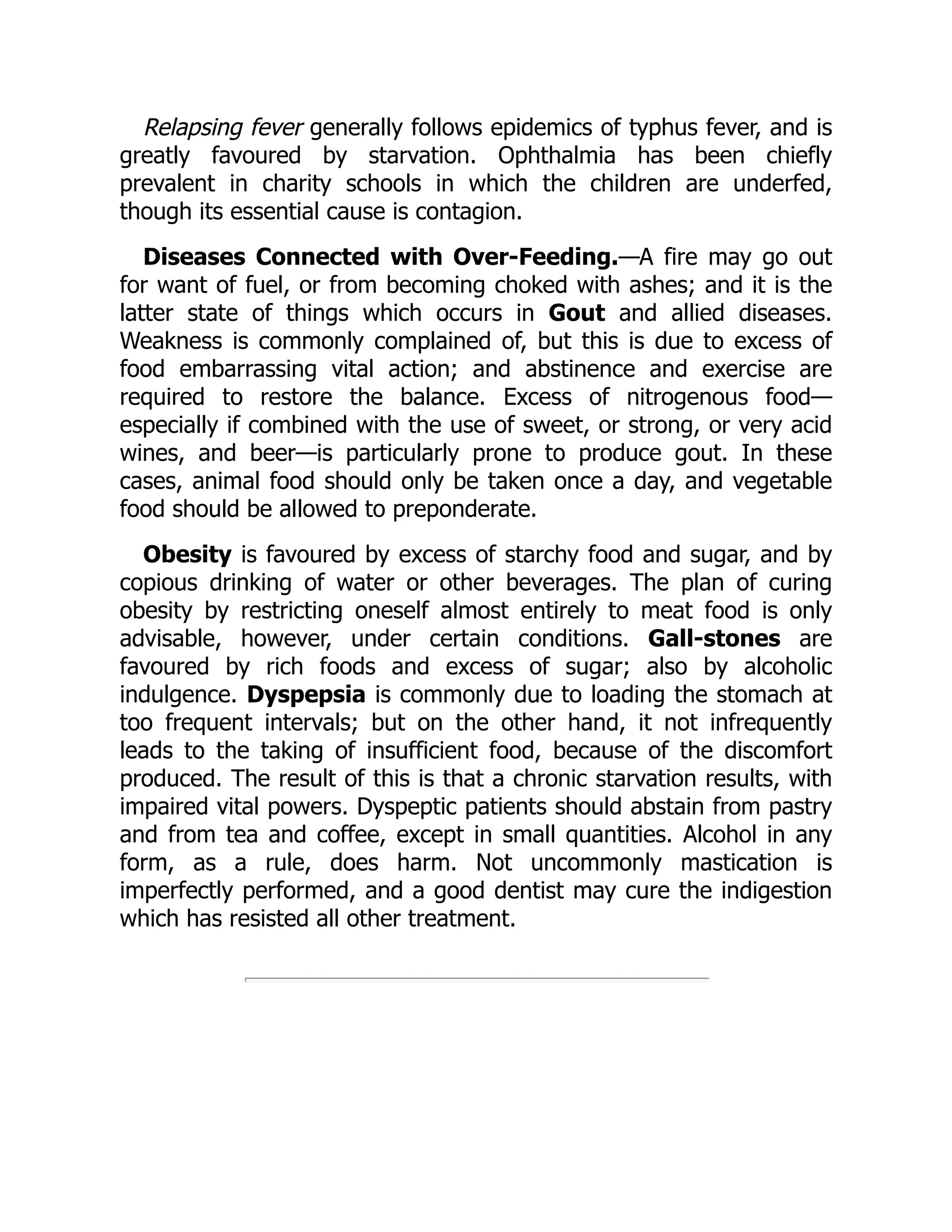 Relapsing fever generally follows epidemics of typhus fever, and is
greatly favoured by starvation. Ophthalmia has been chiefly
prevalent in charity schools in which the children are underfed,
though its essential cause is contagion.
Diseases Connected with Over-Feeding.—A fire may go out
for want of fuel, or from becoming choked with ashes; and it is the
latter state of things which occurs in Gout and allied diseases.
Weakness is commonly complained of, but this is due to excess of
food embarrassing vital action; and abstinence and exercise are
required to restore the balance. Excess of nitrogenous food—
especially if combined with the use of sweet, or strong, or very acid
wines, and beer—is particularly prone to produce gout. In these
cases, animal food should only be taken once a day, and vegetable
food should be allowed to preponderate.
Obesity is favoured by excess of starchy food and sugar, and by
copious drinking of water or other beverages. The plan of curing
obesity by restricting oneself almost entirely to meat food is only
advisable, however, under certain conditions. Gall-stones are
favoured by rich foods and excess of sugar; also by alcoholic
indulgence. Dyspepsia is commonly due to loading the stomach at
too frequent intervals; but on the other hand, it not infrequently
leads to the taking of insufficient food, because of the discomfort
produced. The result of this is that a chronic starvation results, with
impaired vital powers. Dyspeptic patients should abstain from pastry
and from tea and coffee, except in small quantities. Alcohol in any
form, as a rule, does harm. Not uncommonly mastication is
imperfectly performed, and a good dentist may cure the indigestion
which has resisted all other treatment.
 