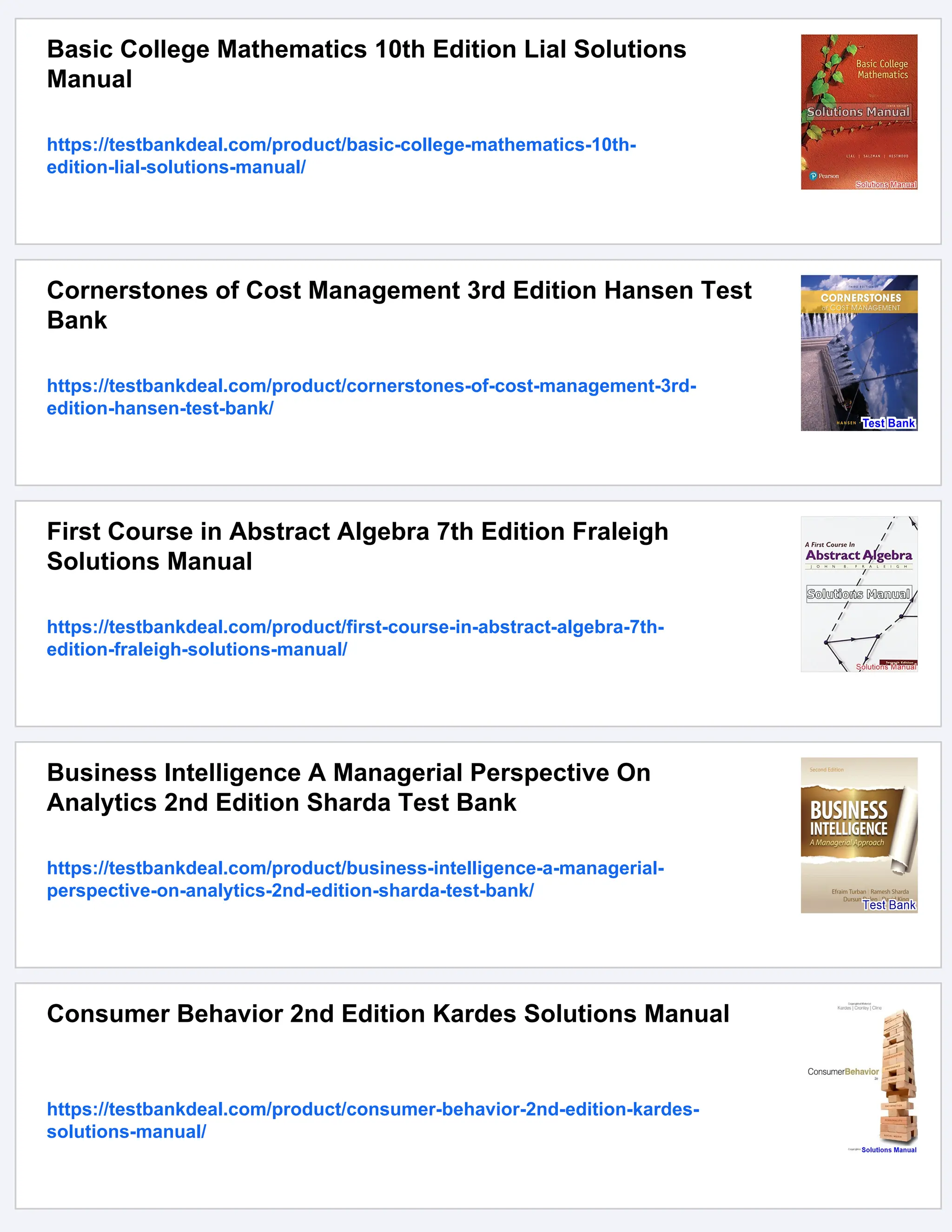 Basic College Mathematics 10th Edition Lial Solutions
Manual
https://testbankdeal.com/product/basic-college-mathematics-10th-
edition-lial-solutions-manual/
Cornerstones of Cost Management 3rd Edition Hansen Test
Bank
https://testbankdeal.com/product/cornerstones-of-cost-management-3rd-
edition-hansen-test-bank/
First Course in Abstract Algebra 7th Edition Fraleigh
Solutions Manual
https://testbankdeal.com/product/first-course-in-abstract-algebra-7th-
edition-fraleigh-solutions-manual/
Business Intelligence A Managerial Perspective On
Analytics 2nd Edition Sharda Test Bank
https://testbankdeal.com/product/business-intelligence-a-managerial-
perspective-on-analytics-2nd-edition-sharda-test-bank/
Consumer Behavior 2nd Edition Kardes Solutions Manual
https://testbankdeal.com/product/consumer-behavior-2nd-edition-kardes-
solutions-manual/
 