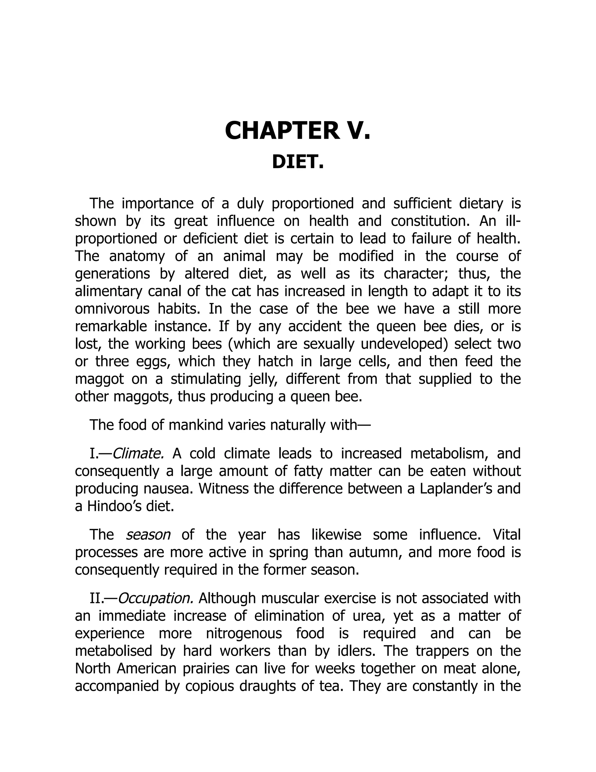 CHAPTER V.
DIET.
The importance of a duly proportioned and sufficient dietary is
shown by its great influence on health and constitution. An ill-
proportioned or deficient diet is certain to lead to failure of health.
The anatomy of an animal may be modified in the course of
generations by altered diet, as well as its character; thus, the
alimentary canal of the cat has increased in length to adapt it to its
omnivorous habits. In the case of the bee we have a still more
remarkable instance. If by any accident the queen bee dies, or is
lost, the working bees (which are sexually undeveloped) select two
or three eggs, which they hatch in large cells, and then feed the
maggot on a stimulating jelly, different from that supplied to the
other maggots, thus producing a queen bee.
The food of mankind varies naturally with—
I.—Climate. A cold climate leads to increased metabolism, and
consequently a large amount of fatty matter can be eaten without
producing nausea. Witness the difference between a Laplander’s and
a Hindoo’s diet.
The season of the year has likewise some influence. Vital
processes are more active in spring than autumn, and more food is
consequently required in the former season.
II.—Occupation. Although muscular exercise is not associated with
an immediate increase of elimination of urea, yet as a matter of
experience more nitrogenous food is required and can be
metabolised by hard workers than by idlers. The trappers on the
North American prairies can live for weeks together on meat alone,
accompanied by copious draughts of tea. They are constantly in the
 