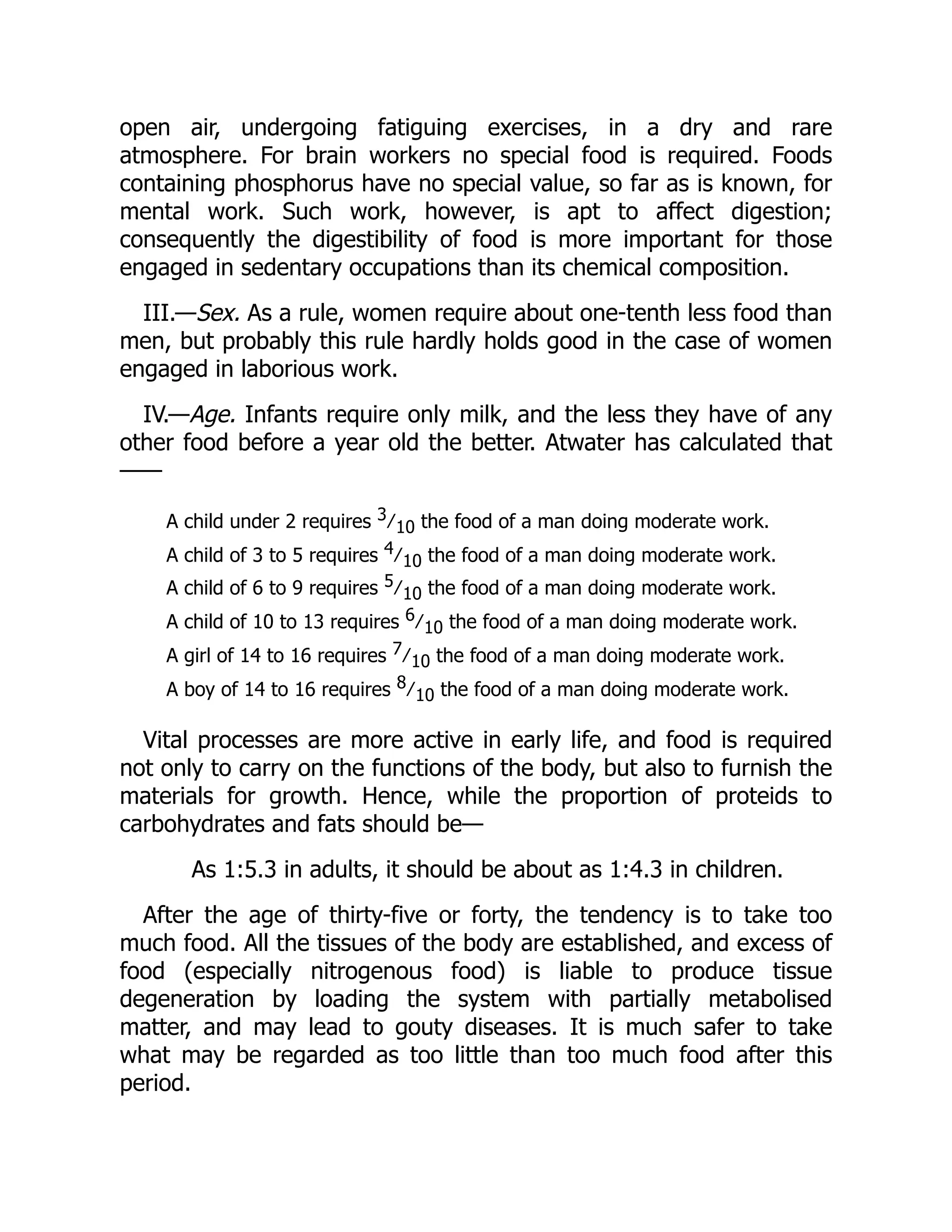 open air, undergoing fatiguing exercises, in a dry and rare
atmosphere. For brain workers no special food is required. Foods
containing phosphorus have no special value, so far as is known, for
mental work. Such work, however, is apt to affect digestion;
consequently the digestibility of food is more important for those
engaged in sedentary occupations than its chemical composition.
III.—Sex. As a rule, women require about one-tenth less food than
men, but probably this rule hardly holds good in the case of women
engaged in laborious work.
IV.—Age. Infants require only milk, and the less they have of any
other food before a year old the better. Atwater has calculated that
——
A child under 2 requires 3 ∕ 10 the food of a man doing moderate work.
A child of 3 to 5 requires 4 ∕ 10 the food of a man doing moderate work.
A child of 6 to 9 requires 5 ∕ 10 the food of a man doing moderate work.
A child of 10 to 13 requires 6 ∕ 10 the food of a man doing moderate work.
A girl of 14 to 16 requires 7 ∕ 10 the food of a man doing moderate work.
A boy of 14 to 16 requires 8 ∕ 10 the food of a man doing moderate work.
Vital processes are more active in early life, and food is required
not only to carry on the functions of the body, but also to furnish the
materials for growth. Hence, while the proportion of proteids to
carbohydrates and fats should be—
As 1:5.3 in adults, it should be about as 1:4.3 in children.
After the age of thirty-five or forty, the tendency is to take too
much food. All the tissues of the body are established, and excess of
food (especially nitrogenous food) is liable to produce tissue
degeneration by loading the system with partially metabolised
matter, and may lead to gouty diseases. It is much safer to take
what may be regarded as too little than too much food after this
period.
 