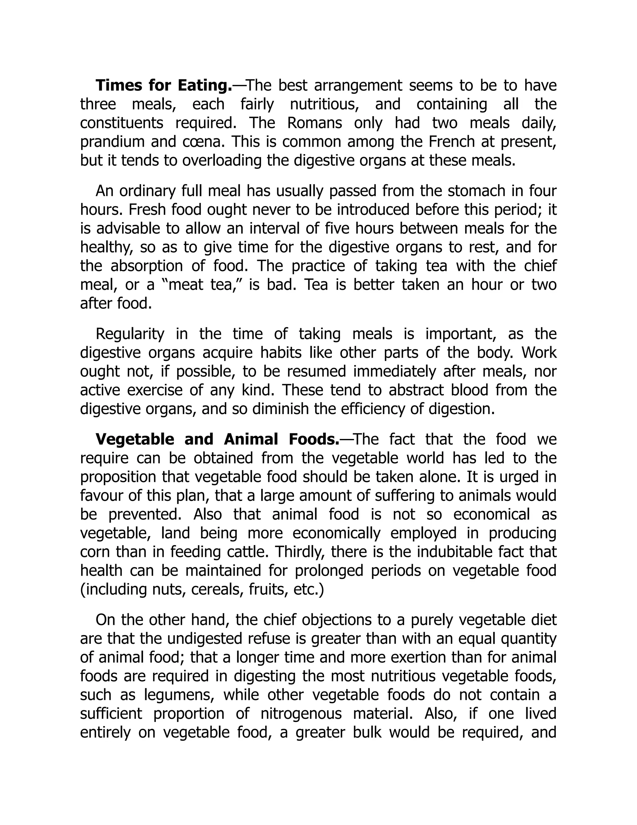 Times for Eating.—The best arrangement seems to be to have
three meals, each fairly nutritious, and containing all the
constituents required. The Romans only had two meals daily,
prandium and cœna. This is common among the French at present,
but it tends to overloading the digestive organs at these meals.
An ordinary full meal has usually passed from the stomach in four
hours. Fresh food ought never to be introduced before this period; it
is advisable to allow an interval of five hours between meals for the
healthy, so as to give time for the digestive organs to rest, and for
the absorption of food. The practice of taking tea with the chief
meal, or a “meat tea,” is bad. Tea is better taken an hour or two
after food.
Regularity in the time of taking meals is important, as the
digestive organs acquire habits like other parts of the body. Work
ought not, if possible, to be resumed immediately after meals, nor
active exercise of any kind. These tend to abstract blood from the
digestive organs, and so diminish the efficiency of digestion.
Vegetable and Animal Foods.—The fact that the food we
require can be obtained from the vegetable world has led to the
proposition that vegetable food should be taken alone. It is urged in
favour of this plan, that a large amount of suffering to animals would
be prevented. Also that animal food is not so economical as
vegetable, land being more economically employed in producing
corn than in feeding cattle. Thirdly, there is the indubitable fact that
health can be maintained for prolonged periods on vegetable food
(including nuts, cereals, fruits, etc.)
On the other hand, the chief objections to a purely vegetable diet
are that the undigested refuse is greater than with an equal quantity
of animal food; that a longer time and more exertion than for animal
foods are required in digesting the most nutritious vegetable foods,
such as legumens, while other vegetable foods do not contain a
sufficient proportion of nitrogenous material. Also, if one lived
entirely on vegetable food, a greater bulk would be required, and
 