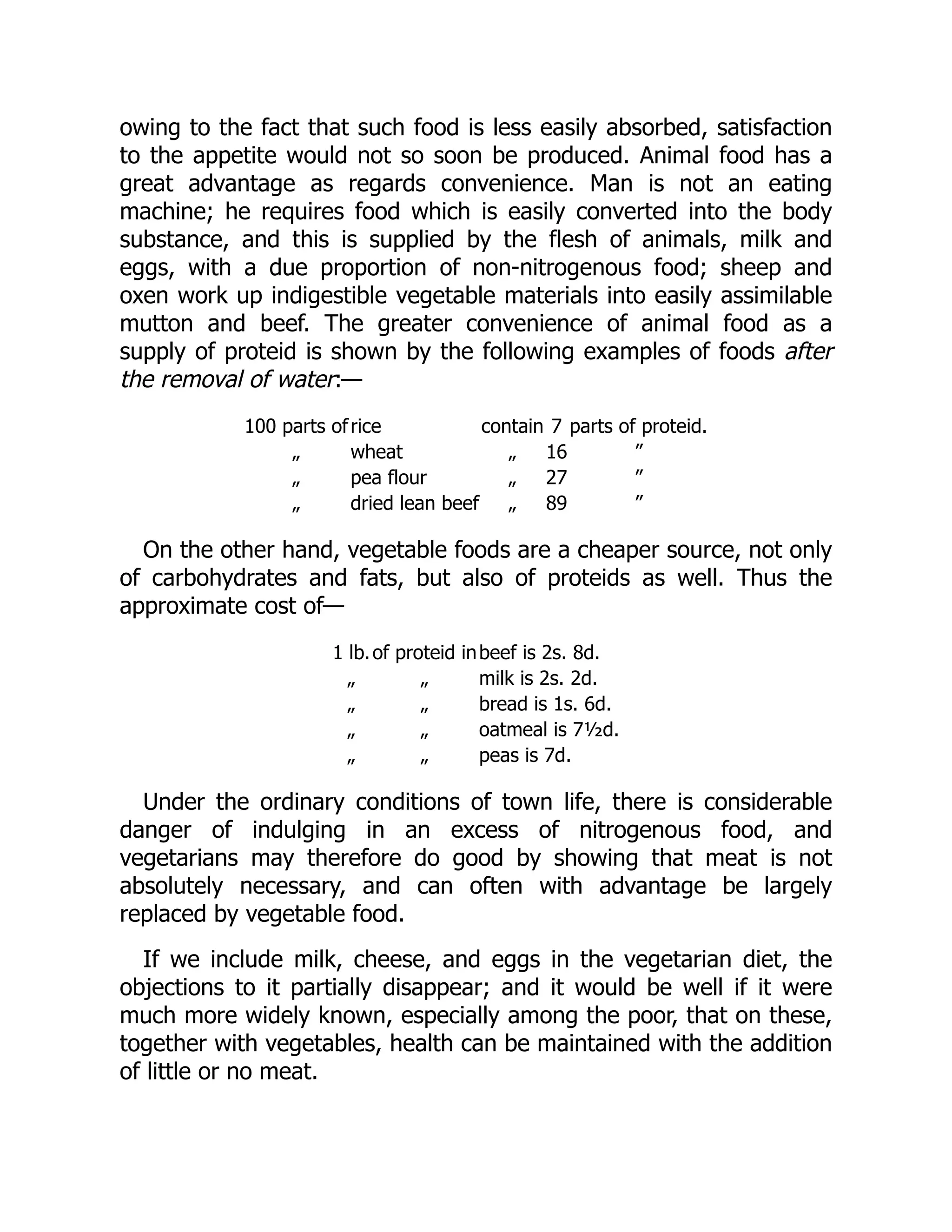 owing to the fact that such food is less easily absorbed, satisfaction
to the appetite would not so soon be produced. Animal food has a
great advantage as regards convenience. Man is not an eating
machine; he requires food which is easily converted into the body
substance, and this is supplied by the flesh of animals, milk and
eggs, with a due proportion of non-nitrogenous food; sheep and
oxen work up indigestible vegetable materials into easily assimilable
mutton and beef. The greater convenience of animal food as a
supply of proteid is shown by the following examples of foods after
the removal of water:—
100 parts ofrice contain 7 parts of proteid.
„ wheat „ 16 ”
„ pea flour „ 27 ”
„ dried lean beef „ 89 ”
On the other hand, vegetable foods are a cheaper source, not only
of carbohydrates and fats, but also of proteids as well. Thus the
approximate cost of—
1 lb.of proteid inbeef is 2s. 8d.
„ „ milk is 2s. 2d.
„ „ bread is 1s. 6d.
„ „ oatmeal is 7½d.
„ „ peas is 7d.
Under the ordinary conditions of town life, there is considerable
danger of indulging in an excess of nitrogenous food, and
vegetarians may therefore do good by showing that meat is not
absolutely necessary, and can often with advantage be largely
replaced by vegetable food.
If we include milk, cheese, and eggs in the vegetarian diet, the
objections to it partially disappear; and it would be well if it were
much more widely known, especially among the poor, that on these,
together with vegetables, health can be maintained with the addition
of little or no meat.
 