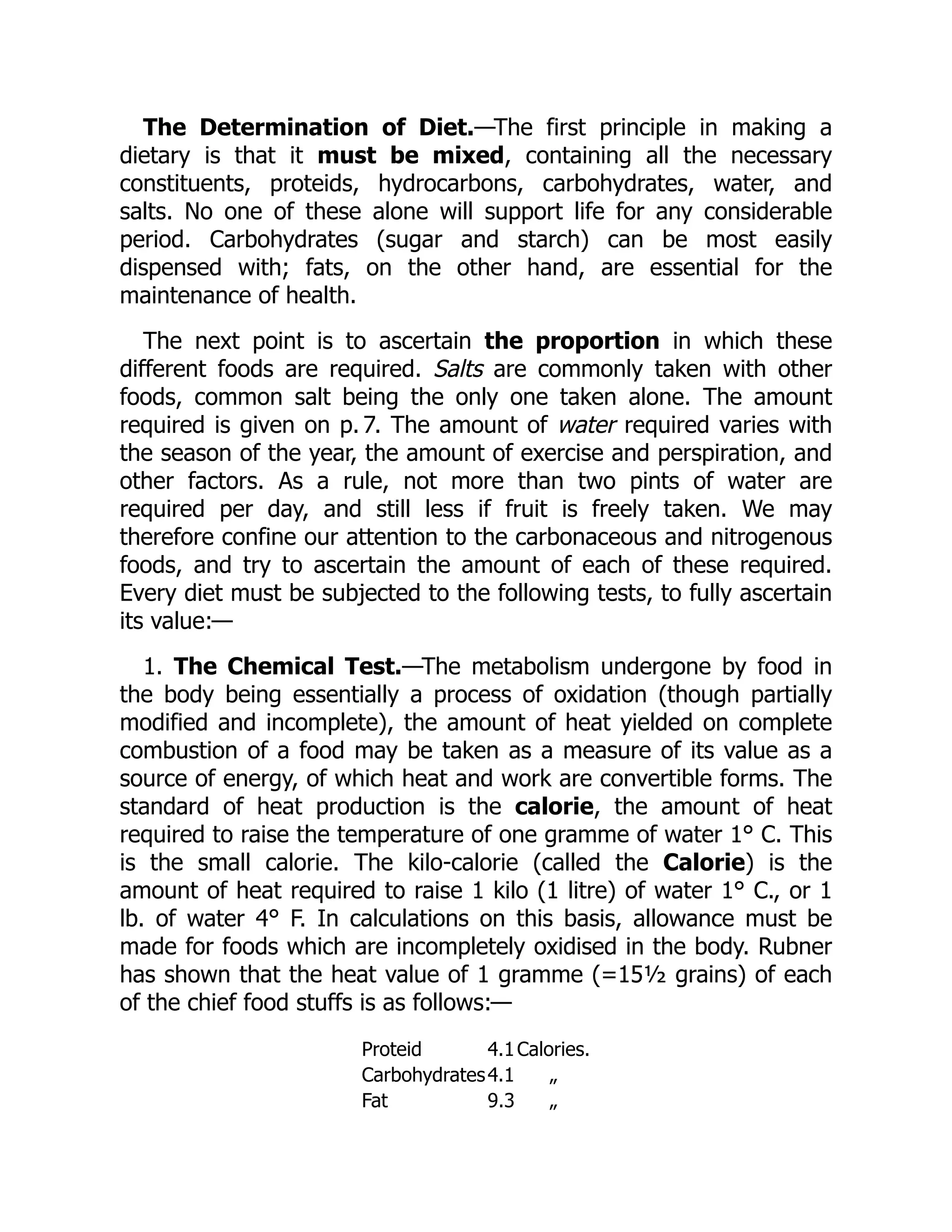 The Determination of Diet.—The first principle in making a
dietary is that it must be mixed, containing all the necessary
constituents, proteids, hydrocarbons, carbohydrates, water, and
salts. No one of these alone will support life for any considerable
period. Carbohydrates (sugar and starch) can be most easily
dispensed with; fats, on the other hand, are essential for the
maintenance of health.
The next point is to ascertain the proportion in which these
different foods are required. Salts are commonly taken with other
foods, common salt being the only one taken alone. The amount
required is given on p. 7. The amount of water required varies with
the season of the year, the amount of exercise and perspiration, and
other factors. As a rule, not more than two pints of water are
required per day, and still less if fruit is freely taken. We may
therefore confine our attention to the carbonaceous and nitrogenous
foods, and try to ascertain the amount of each of these required.
Every diet must be subjected to the following tests, to fully ascertain
its value:—
1. The Chemical Test.—The metabolism undergone by food in
the body being essentially a process of oxidation (though partially
modified and incomplete), the amount of heat yielded on complete
combustion of a food may be taken as a measure of its value as a
source of energy, of which heat and work are convertible forms. The
standard of heat production is the calorie, the amount of heat
required to raise the temperature of one gramme of water 1° C. This
is the small calorie. The kilo-calorie (called the Calorie) is the
amount of heat required to raise 1 kilo (1 litre) of water 1° C., or 1
lb. of water 4° F. In calculations on this basis, allowance must be
made for foods which are incompletely oxidised in the body. Rubner
has shown that the heat value of 1 gramme (=15½ grains) of each
of the chief food stuffs is as follows:—
Proteid 4.1Calories.
Carbohydrates4.1 „
Fat 9.3 „
 
