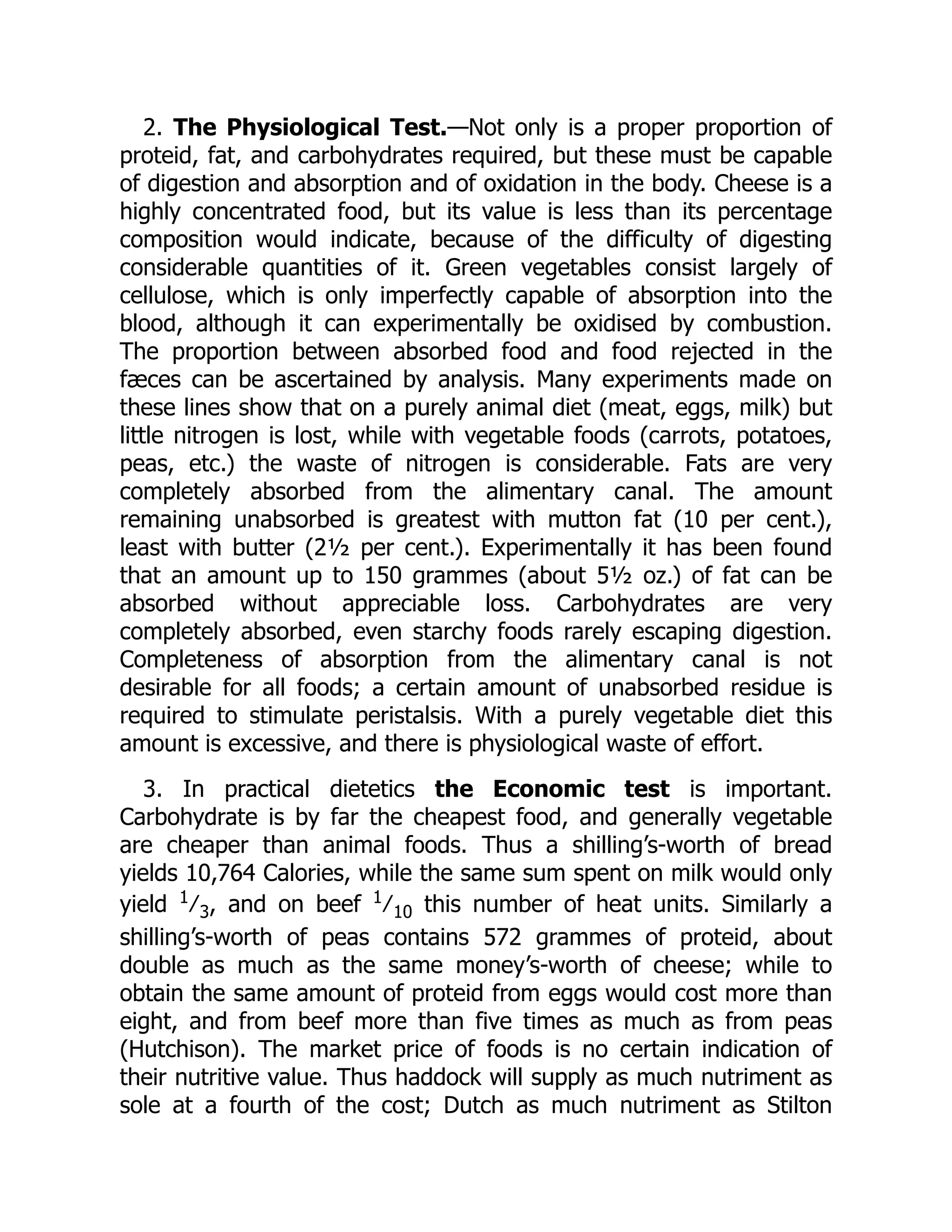 2. The Physiological Test.—Not only is a proper proportion of
proteid, fat, and carbohydrates required, but these must be capable
of digestion and absorption and of oxidation in the body. Cheese is a
highly concentrated food, but its value is less than its percentage
composition would indicate, because of the difficulty of digesting
considerable quantities of it. Green vegetables consist largely of
cellulose, which is only imperfectly capable of absorption into the
blood, although it can experimentally be oxidised by combustion.
The proportion between absorbed food and food rejected in the
fæces can be ascertained by analysis. Many experiments made on
these lines show that on a purely animal diet (meat, eggs, milk) but
little nitrogen is lost, while with vegetable foods (carrots, potatoes,
peas, etc.) the waste of nitrogen is considerable. Fats are very
completely absorbed from the alimentary canal. The amount
remaining unabsorbed is greatest with mutton fat (10 per cent.),
least with butter (2½ per cent.). Experimentally it has been found
that an amount up to 150 grammes (about 5½ oz.) of fat can be
absorbed without appreciable loss. Carbohydrates are very
completely absorbed, even starchy foods rarely escaping digestion.
Completeness of absorption from the alimentary canal is not
desirable for all foods; a certain amount of unabsorbed residue is
required to stimulate peristalsis. With a purely vegetable diet this
amount is excessive, and there is physiological waste of effort.
3. In practical dietetics the Economic test is important.
Carbohydrate is by far the cheapest food, and generally vegetable
are cheaper than animal foods. Thus a shilling’s-worth of bread
yields 10,764 Calories, while the same sum spent on milk would only
yield 1
∕ 3, and on beef 1
∕ 10 this number of heat units. Similarly a
shilling’s-worth of peas contains 572 grammes of proteid, about
double as much as the same money’s-worth of cheese; while to
obtain the same amount of proteid from eggs would cost more than
eight, and from beef more than five times as much as from peas
(Hutchison). The market price of foods is no certain indication of
their nutritive value. Thus haddock will supply as much nutriment as
sole at a fourth of the cost; Dutch as much nutriment as Stilton
 