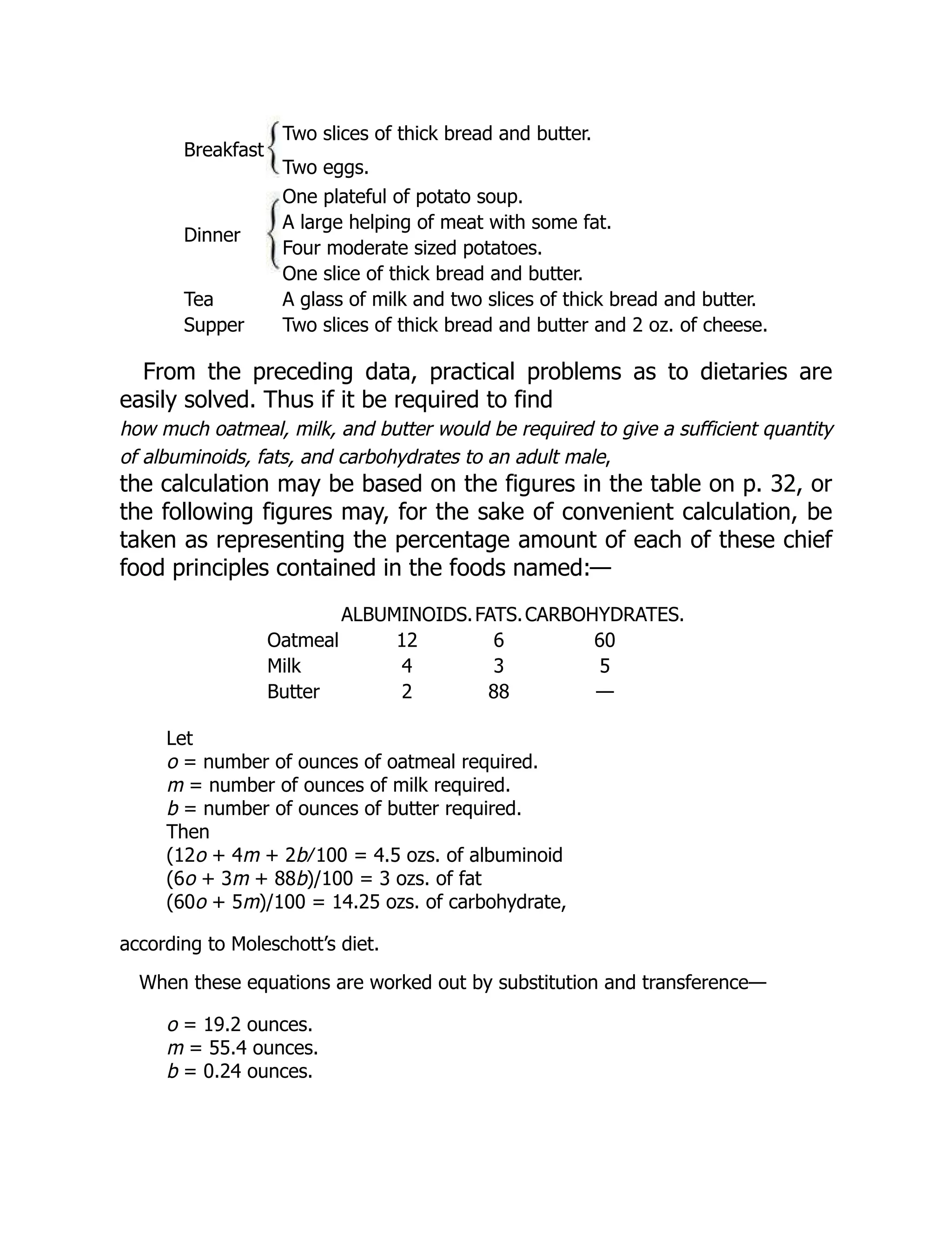 Breakfast
Two slices of thick bread and butter.
Two eggs.
Dinner
One plateful of potato soup.
A large helping of meat with some fat.
Four moderate sized potatoes.
One slice of thick bread and butter.
Tea A glass of milk and two slices of thick bread and butter.
Supper Two slices of thick bread and butter and 2 oz. of cheese.
From the preceding data, practical problems as to dietaries are
easily solved. Thus if it be required to find
how much oatmeal, milk, and butter would be required to give a sufficient quantity
of albuminoids, fats, and carbohydrates to an adult male,
the calculation may be based on the figures in the table on p. 32, or
the following figures may, for the sake of convenient calculation, be
taken as representing the percentage amount of each of these chief
food principles contained in the foods named:—
ALBUMINOIDS.FATS.CARBOHYDRATES.
Oatmeal 12 6 60
Milk 4 3 5
Butter 2 88 —
Let
o = number of ounces of oatmeal required.
m = number of ounces of milk required.
b = number of ounces of butter required.
Then
(12o + 4m + 2b ∕ 100 = 4.5 ozs. of albuminoid
(6o + 3m + 88b)/100 = 3 ozs. of fat
(60o + 5m)/100 = 14.25 ozs. of carbohydrate,
according to Moleschott’s diet.
When these equations are worked out by substitution and transference—
o = 19.2 ounces.
m = 55.4 ounces.
b = 0.24 ounces.
 