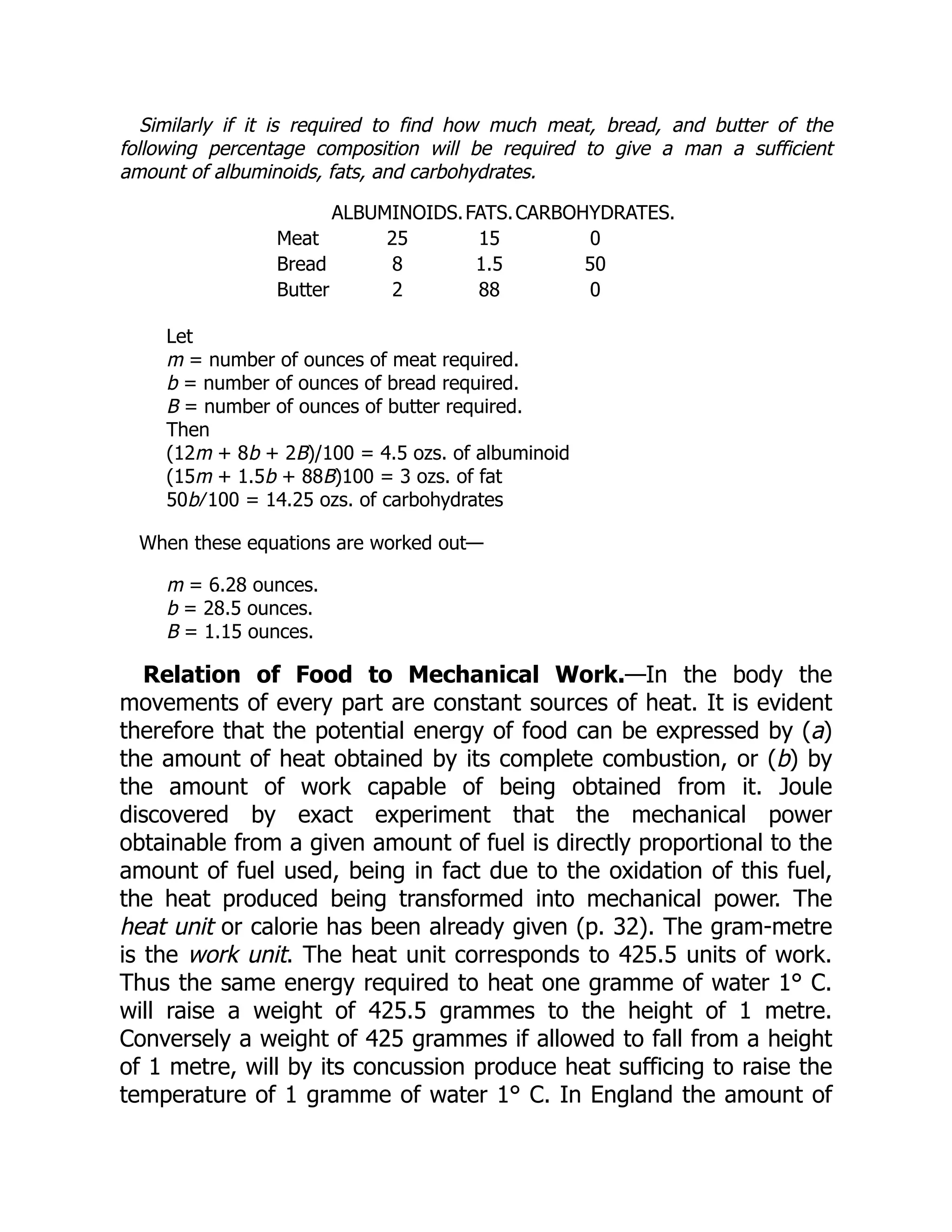 Similarly if it is required to find how much meat, bread, and butter of the
following percentage composition will be required to give a man a sufficient
amount of albuminoids, fats, and carbohydrates.
ALBUMINOIDS.FATS.CARBOHYDRATES.
Meat 25 15 0
Bread 8 1.5 50
Butter 2 88 0
Let
m = number of ounces of meat required.
b = number of ounces of bread required.
B = number of ounces of butter required.
Then
(12m + 8b + 2B)/100 = 4.5 ozs. of albuminoid
(15m + 1.5b + 88B)100 = 3 ozs. of fat
50b ∕ 100 = 14.25 ozs. of carbohydrates
When these equations are worked out—
m = 6.28 ounces.
b = 28.5 ounces.
B = 1.15 ounces.
Relation of Food to Mechanical Work.—In the body the
movements of every part are constant sources of heat. It is evident
therefore that the potential energy of food can be expressed by (a)
the amount of heat obtained by its complete combustion, or (b) by
the amount of work capable of being obtained from it. Joule
discovered by exact experiment that the mechanical power
obtainable from a given amount of fuel is directly proportional to the
amount of fuel used, being in fact due to the oxidation of this fuel,
the heat produced being transformed into mechanical power. The
heat unit or calorie has been already given (p. 32). The gram-metre
is the work unit. The heat unit corresponds to 425.5 units of work.
Thus the same energy required to heat one gramme of water 1° C.
will raise a weight of 425.5 grammes to the height of 1 metre.
Conversely a weight of 425 grammes if allowed to fall from a height
of 1 metre, will by its concussion produce heat sufficing to raise the
temperature of 1 gramme of water 1° C. In England the amount of
 