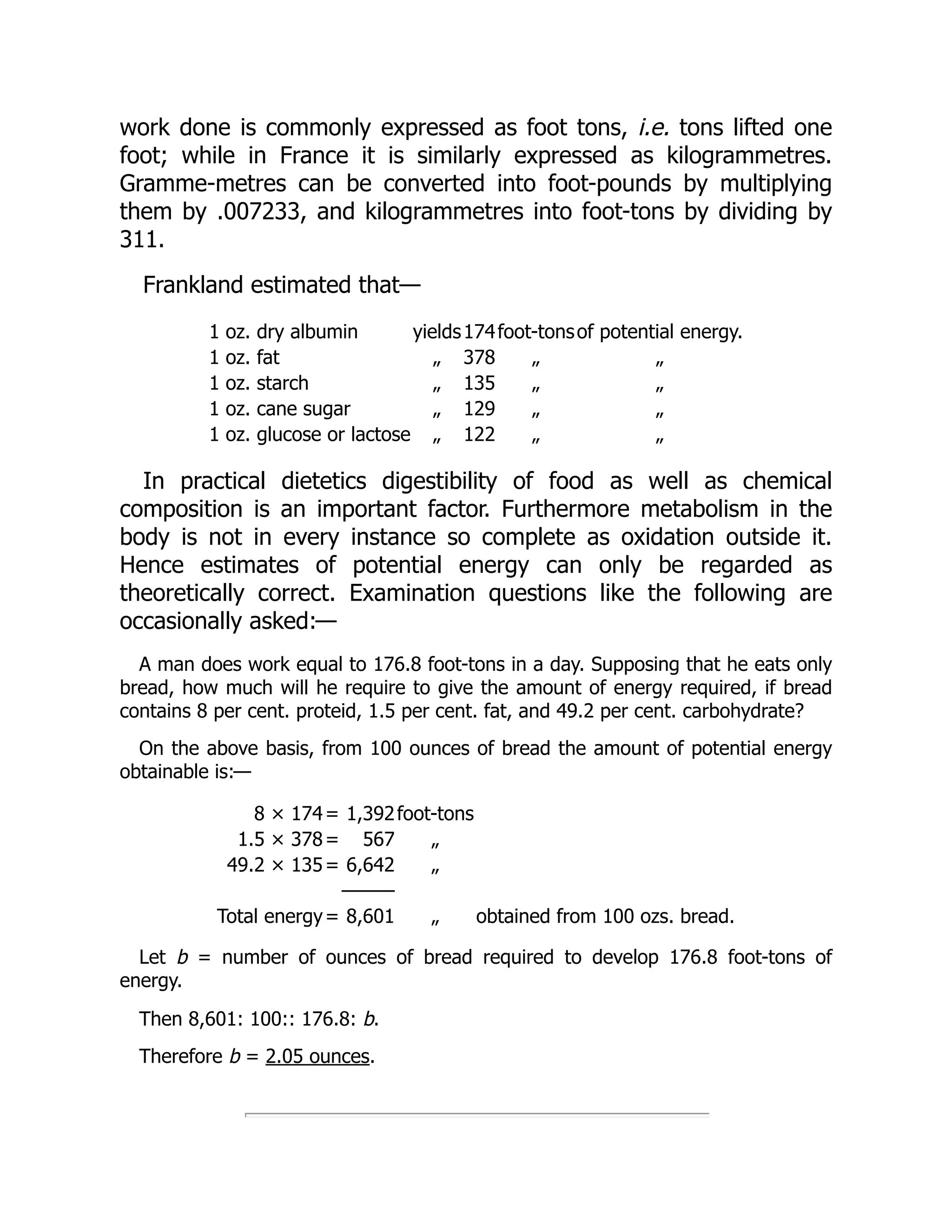 work done is commonly expressed as foot tons, i.e. tons lifted one
foot; while in France it is similarly expressed as kilogrammetres.
Gramme-metres can be converted into foot-pounds by multiplying
them by .007233, and kilogrammetres into foot-tons by dividing by
311.
Frankland estimated that—
1 oz. dry albumin yields174foot-tonsof potential energy.
1 oz. fat „ 378 „ „
1 oz. starch „ 135 „ „
1 oz. cane sugar „ 129 „ „
1 oz. glucose or lactose „ 122 „ „
In practical dietetics digestibility of food as well as chemical
composition is an important factor. Furthermore metabolism in the
body is not in every instance so complete as oxidation outside it.
Hence estimates of potential energy can only be regarded as
theoretically correct. Examination questions like the following are
occasionally asked:—
A man does work equal to 176.8 foot-tons in a day. Supposing that he eats only
bread, how much will he require to give the amount of energy required, if bread
contains 8 per cent. proteid, 1.5 per cent. fat, and 49.2 per cent. carbohydrate?
On the above basis, from 100 ounces of bread the amount of potential energy
obtainable is:—
8 × 174= 1,392foot-tons
1.5 × 378= 567 „
49.2 × 135= 6,642 „
———
Total energy= 8,601 „ obtained from 100 ozs. bread.
Let b = number of ounces of bread required to develop 176.8 foot-tons of
energy.
Then 8,601: 100:: 176.8: b.
Therefore b = 2.05 ounces.
 