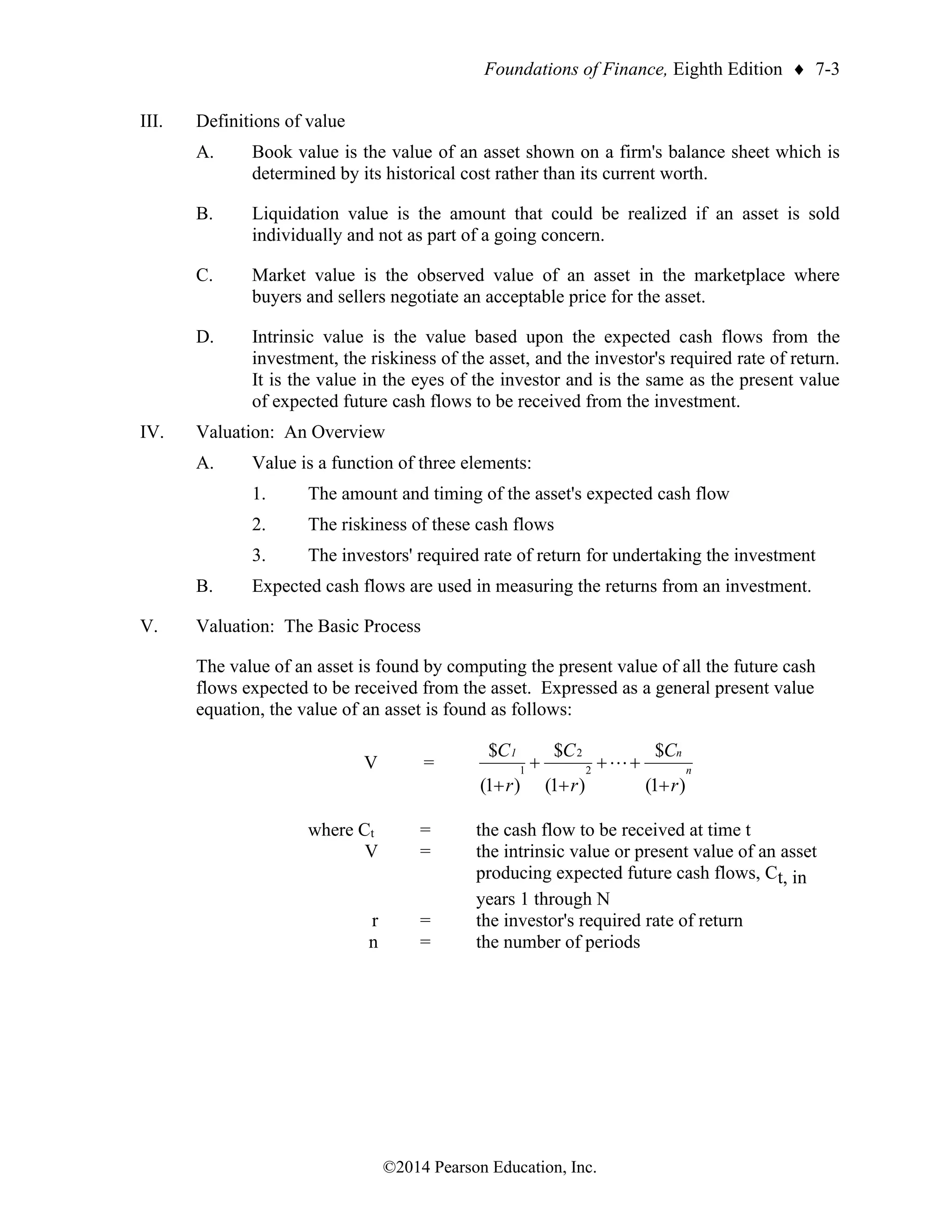 Foundations of Finance, Eighth Edition  7-3
©2014 Pearson Education, Inc.
III. Definitions of value
A. Book value is the value of an asset shown on a firm's balance sheet which is
determined by its historical cost rather than its current worth.
B. Liquidation value is the amount that could be realized if an asset is sold
individually and not as part of a going concern.
C. Market value is the observed value of an asset in the marketplace where
buyers and sellers negotiate an acceptable price for the asset.
D. Intrinsic value is the value based upon the expected cash flows from the
investment, the riskiness of the asset, and the investor's required rate of return.
It is the value in the eyes of the investor and is the same as the present value
of expected future cash flows to be received from the investment.
IV. Valuation: An Overview
A. Value is a function of three elements:
1. The amount and timing of the asset's expected cash flow
2. The riskiness of these cash flows
3. The investors' required rate of return for undertaking the investment
B. Expected cash flows are used in measuring the returns from an investment.
V. Valuation: The Basic Process
The value of an asset is found by computing the present value of all the future cash
flows expected to be received from the asset. Expressed as a general present value
equation, the value of an asset is found as follows:
V =
)
1
(
$
)
1
(
$
)
1
(
$
2
2
1
r
C
r
C
r
C
n
n
1
+
+
+
+
+
+

where Ct = the cash flow to be received at time t
V = the intrinsic value or present value of an asset
producing expected future cash flows, Ct, in
years 1 through N
r = the investor's required rate of return
n = the number of periods
 