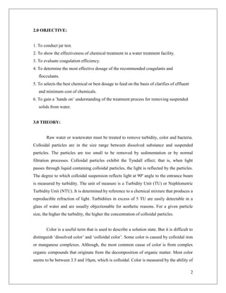 2
2.0 OBJECTIVE:
1. To conduct jar test.
2. To show the effectiveness of chemical treatment in a water treatment facility.
3. To evaluate coagulation efficiency.
4. To determine the most effective dosage of the recommended coagulants and
flocculants.
5. To selects the best chemical or best dosage to feed on the basis of clarifies of effluent
and minimum cost of chemicals.
6. To gain a ’hands on’ understanding of the treatment process for removing suspended
solids from water.
3.0 THEORY:
Raw water or wastewater must be treated to remove turbidity, color and bacteria.
Colloidal particles are in the size range between dissolved substance and suspended
particles. The particles are too small to be removed by sedimentation or by normal
filtration processes. Colloidal particles exhibit the Tyndall effect; that is, when light
passes through liquid containing colloidal particles, the light is reflected by the particles.
The degree to which colloidal suspension reflects light at 90º angle to the entrance beam
is measured by turbidity. The unit of measure is a Turbidity Unit (TU) or Nephlometric
Turbidity Unit (NTU). It is determined by reference to a chemical mixture that produces a
reproducible refraction of light. Turbidities in excess of 5 TU are easily detectable in a
glass of water and are usually objectionable for aesthetic reasons. For a given particle
size, the higher the turbidity, the higher the concentration of colloidal particles.
Color is a useful term that is used to describe a solution state. But it is difficult to
distinguish ‘dissolved color’ and ‘colloidal color’. Some color is caused by colloidal iron
or manganese complexes. Although, the most common cause of color is from complex
organic compounds that originate from the decomposition of organic matter. Most color
seems to be between 3.5 and 10μm, which is colloidal. Color is measured by the ability of
 