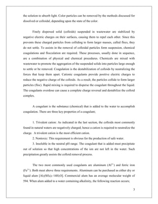 3
the solution to absorb light. Color particles can be removed by the methods discussed for
dissolved or colloidal, depending upon the state of the color.
Finely dispersed solid (colloids) suspended in wastewater are stabilized by
negative electric charges on their surfaces, causing them to repel each other. Since this
prevents these charged particles from colliding to form larger masses, called flocs, they
do not settle. To assists in the removal of colloidal particles form suspension, chemical
coagulations and flocculation are required. These processes, usually done in sequence,
are a combination of physical and chemical procedures. Chemicals are mixed with
wastewater to promote the aggregation of the suspended solids into particles large enough
to settle or be removed. Coagulation is the destabilization of colloids by neutralizing the
forces that keep them apart. Cationic coagulants provide positive electric charges to
reduce the negative charge of the colloids. As a result, the particles collide to form larger
particles (floc). Rapid mixing is required to disperse the coagulant throughout the liquid.
The coagulants overdose can cause a complete charge reversal and destabilize the colloid
complex.
A coagulant is the substance (chemical) that is added to the water to accomplish
coagulation. There are three key properties of a coagulant;
1. Trivalent cation: As indicated in the last section, the colloids most commonly
found in natural waters are negatively charged; hence a cation is required to neutralize the
charge. A trivalent cation is the most efficient cation.
2. Nontoxic: This requirement is obvious for the production of safe water.
3. Insoluble in the neutral pH range. The coagulant that is added must precipitate
out of solution so that high concentrations of the ion are not left in the water. Such
precipitation greatly assists the colloid removal process.
The two most commonly used coagulants are aluminum (Al3+
) and ferric iron
(Fe3+
). Both meet above three requirements. Aluminum can be purchased as either dry or
liquid alum [Al2(SO4)3·14H2O]. Commercial alum has an average molecular weight of
594. When alum added to a water containing alkalinity, the following reaction occurs;
 