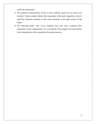 8
results also determined.
13. The qualitative characteristics of floc as bad, moderate, good and very good were
recorded. Cloudy samples indicate bad coagulation while good coagulation refers to
rapid floc formation resulting in clear water formation on the upper portion of the
beaker.
14. The following graph: color versus coagulant dose, pH versus coagulant dose,
temperature versus coagulant dose, etc. were plotted. These graphs will assist students
in the interpretation of the coagulation-flocculation process.
 