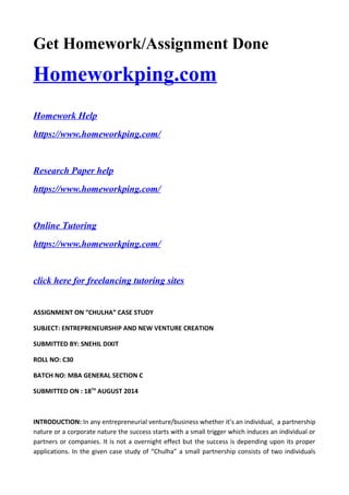 Get Homework/Assignment Done
Homeworkping.com
Homework Help
https://www.homeworkping.com/
Research Paper help
https://www.homeworkping.com/
Online Tutoring
https://www.homeworkping.com/
click here for freelancing tutoring sites
ASSIGNMENT ON “CHULHA” CASE STUDY
SUBJECT: ENTREPRENEURSHIP AND NEW VENTURE CREATION
SUBMITTED BY: SNEHIL DIXIT
ROLL NO: C30
BATCH NO: MBA GENERAL SECTION C
SUBMITTED ON : 18TH
AUGUST 2014
INTRODUCTION: In any entrepreneurial venture/business whether it’s an individual, a partnership
nature or a corporate nature the success starts with a small trigger which induces an individual or
partners or companies. It is not a overnight effect but the success is depending upon its proper
applications. In the given case study of “Chulha” a small partnership consists of two individuals
 