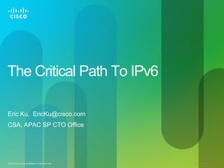 The Critical Path To IPv6

Eric Ku, EricKu@cisco.com
CSA, APAC SP CTO Office




© 2010 Cisco and/or its affiliates. All rights reserved.   Cisco Confidential   1
 