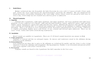 I. Health History
M o t h e r v e r b a l i z e d t h a t s h e b r e a s t f e d s t h e b a b y E v e r y t i m e h e c r i e s w i t h 1 - 2 o u n c e s o f m i l k . C l i e n t s u c k s
w e l l . C l i e n t h a s n e v e r e x p e r i e n c e d a n y o p e r a t i o n / s u r g e r y i n v o l v i n g t h e a b d o m e n . S h e w a s d i a g n o s e d f o r
b l o o d d y s c r a s i a s w i t h p r o f u s e b l e e d i n g a t t h e c o r d s t u m p . Y e l l o w w a t e r y s t o o l s a r e p a s s e d a t l e a s t o n c e o r
t w i c e a d a y . C o r d s t u m p w a s n o t c l e a n e d s i n c e d e l i v e r y p r i o r t o a d m i s s i o n .
II. Physical Examination
A. Inspection
A b d o m e n h a s 4 q u a d r a n t s : r i g h t u p p e r q u a d r a n t , l e f t u p p e r q u a d r a n t , l e f t l o w e r q u a d r a n t a n d r i g h t l o w e r
q u a d r a n t . I t a l s o c o m p r i s e s o f 9 r e g i o n s : r i g h t a n d l e f t h y p o c h o n d r i a c r e g i o n , u m b i l i c a l r e g i o n , r i g h t a n d l e f t
l u m b a r r e g i o n , h y p o g a s t r i c r e g i o n a n d r i g h t a n d l e f t i l i a c r e g i o n . A b d o m e n h a s f l a w l e s s s k i n a n d h a s t h e s a m e
c o l o r w i t h t h e s u r r o u n d i n g s k i n . I t i s s m o o t h a n d s y m m e t r i c a l . C o n t o u r o f t h e a b d o m e n i s s l i g h t l y r o u n d e d a n d
d i s t e n d e d . T h e r e i s n o s p l e e n o r l i v e r e n l a r g e m e n t n o t e d . P e r i s t a l s i s a n d p u l s a t i o n s a r e n o t v i s i b l e . U m b i l i c u s
i s s l i g h t l y p r o t r u d i n g s l i g h t l y m o i s t w i t h l e s i o n . I t w a s c l e a n e d a n d d r e s s e d u p o n a d m i s s i o n . T h e r e a r e n o
s c a r s , s t r i a e , r a s h e s a n d r a s h e s n o t e d d u r i n g e x a m i n a t i o n .
B. Auscultation
B o w e l s o u n d s a r e a u d i b l e i n 4 q u a d r a n t s . T h e r e a r e 1 5 - 1 8 b o w e l s o u n d s h e a r d f o r o n e m i n u t e i n R L Q .
C . L i g h t p a l p a t i o n
A b d o m e n i s r e l a x e d a n d h a s n o e n l a r g e d o r g a n s . N o m a s s e s a n d t e n d e r n e s s n o t e d i n t h e a b d o m e n d u r i n g
p a l p a t i o n o f t h e a b d o m e n .
D . D e e p p a l p a t i o n
L i v e r p a l p a t i o n n o t d o n e d u e t o p a i n i n t h e a b d o m e n a s v e r b a l i z e d b y m o t h e r a n d t h e c l i e n t i s a l s o c r y i n g
w h e n e v e r I t o u c h h i s a b d o m e n a n d i n t e g u m e n t . D u r i n g p a l p a t i o n , b l a d d e r i s n o t d i s t e n d e d a n d p a s s e d y e l l o w
s o f t s t o o l s t o g e t h e r w i t h y e l l o w c o l o r e d u r i n e .
E . P e r c u s s i o n
T y m p a n y s o u n d s a r e h e a r d i n t h e 4 q u a d r a n t s b u t d u l l s o m e w h a t i n t h e l i v e r a r e a .
GENITO-URINARY SYSTEM
2 0
 