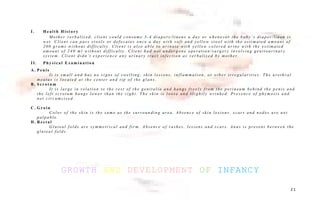 I . H e a l t h H i s t o r y
M o t h e r v e r b a l i z e d , c l i e n t c o u l d c o n s u m e 3 - 4 d i a p e r s / l i n e n s a d a y o r w h e n e v e r t h e b a b y ’ s d i a p e r / l i n e n i s
w e t . C l i e n t c a n p a s s s t o o l s o r d e f e c a t e s o n c e a d a y w i t h s o f t a n d y e l l o w s t o o l w i t h t h e e s t i m a t e d a m o u n t o f
2 0 0 g r a m s w i t h o u t d i f f i c u l t y . C l i e n t i s a l s o a b l e t o u r i n a t e w i t h y e l l o w c o l o r e d u r i n e w i t h t h e e s t i m a t e d
a m o u n t o f 2 4 0 m l w i t h o u t d i f f i c u l t y . C l i e n t h a d n o t u n d e r g o n e o p e r a t i o n / s u r g e r y i n v o l v i n g g e n i t o u r i n a r y
s y s t e m . C l i e n t d i d n ’ t e x p e r i e n c e a n y u r i n a r y t r a c t i n f e c t i o n a s v e r b a l i z e d b y m o t h e r .
I I . P h y s i c a l E x a m i n a t i o n
A . P e n i s
I t i s s m a l l a n d h a s n o s i g n s o f s w e l l i n g , s k i n l e s i o n s , i n f l a m m a t i o n , o r o t h e r i r r e g u l a r i t i e s . T h e u r e t h r a l
m e a t u s i s l o c a t e d a t t h e c e n t e r a n d t i p o f t h e g l a n s .
B . S c r o t u m
I t i s l a r g e i n r e l a t i o n t o t h e r e s t o f t h e g e n i t a l i a a n d h a n g s f r e e l y f r o m t h e p e r i n e u m b e h i n d t h e p e n i s a n d
t h e l e f t s c r o t u m h a n g s l o w e r t h a n t h e r i g h t . T h e s k i n i s l o o s e a n d s l i g h t l y w r i n k e d . P r e s e n c e o f p h y m o s i s a n d
n o t c i r c u m c i s e d .
C . G r o i n
C o l o r o f t h e s k i n i s t h e s a m e a s t h e s u r r o u n d i n g a r e a . A b s e n c e o f s k i n l e s i o n s , s c a r s a n d n o d e s a r e n o t
p a l p a b l e .
D . R e c t a l
G l u t e a l f o l d s a r e s y m m e t r i c a l a n d f i r m . A b s e n c e o f r a s h e s , l e s i o n s a n d s c a r s . A n u s i s p r e s e n t b e t w e e n t h e
g l u t e a l f o l d s .
GROWTH AND DEVELOPMENT OF INFANCY
2 1
 